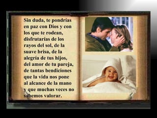Sin duda, te pondrías en paz con Dios y con los que te rodean, disfrutarías de los rayos del sol, de la suave brisa, de la alegría de tus hijos, del amor de tu pareja, de tantas bendiciones que la vida nos pone al alcance de la mano y que muchas veces no sabemos valorar. 