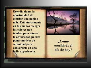 Este día tienes la
oportunidad de
escribir una página
más. Está únicamente
en tus manos escoger
los colores que
tendrá, pues aún en
la adversidad puedes
poner matices de         ¿Cómo
serenidad para
                       escribirás el
convertirla en una
bella experiencia.     día de hoy?
 