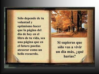 Sólo depende de tu
voluntad y
optimismo hacer
que la página del
día de hoy en el
libro de tu vida, sea
una página que en        Si supieras que
el futuro puedas         sólo vas a vivir
atesorar como un
                        un día más, ¿qué
bello recuerdo.
                             harías?
 
