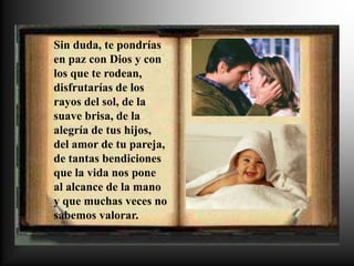 Sin duda, te pondrías
en paz con Dios y con
los que te rodean,
disfrutarías de los
rayos del sol, de la
suave brisa, de la
alegría de tus hijos,
del amor de tu pareja,
de tantas bendiciones
que la vida nos pone
al alcance de la mano
y que muchas veces no
sabemos valorar.
 
