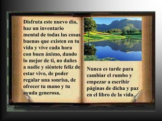 Disfruta este nuevo día,
haz un inventario
mental de todas las cosas
buenas que existen en tu
vida y vive cada hora
con buen ánimo, dando
lo mejor de ti, no dañes
a nadie y siéntete feliz de   Nunca es tarde para
estar vivo, de poder          cambiar el rumbo y
regalar una sonrisa, de       empezar a escribir
ofrecer tu mano y tu          páginas de dicha y paz
ayuda generosa.               en el libro de la vida.
 