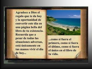 Agradece a Dios el
regalo que te da hoy
y la oportunidad de
convertir este día en
una página bella del
libro de tu existencia.
Recuerda que a
pesar de todas las        ...como si fuera el
situaciones adversas,     primero, como si fuera
está únicamente en        el último, como si fuera
tus manos vivir el día    el único en el libro de
de hoy...                 tu vida.
 