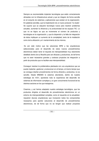 Tecnología SOA-BPM: procedimientos electrónicos
- 181 -
Siempre es recomendable implantar tecnologías que estén correctamente
alineadas con la infraestructura actual y que se integren de forma sencilla
en el conjunto de sistemas y aplicaciones que existan en la organización.
En palabras sencillas, que la implantación de un nuevo producto “no duela”.
Se supone que se adquiere tecnología nueva para resolver problemas
actuales, aumentar la eficiencia y la productividad de los equipos TIC. Lo
que no es lógico es que se incremente el número de productos y
tecnologías en la organización, y que la dispersión y la falta de integración
de éstos impliquen un aumento de la complejidad, tanto de la instalación
como de la utilización y el mantenimiento de los mismos.
Es por este motivo que las soluciones BPM y las arquitecturas
seleccionadas para el desarrollo de estos nuevos procedimientos
electrónicos deben tener el requisito de interoperabilidad muy claramente
detallado dentro de su filosofía para ser eficaces y productivas, de tal forma
que no sean necesarios grandes y costosos proyectos de integración a
partir de productos que no facilitan esa interoperabilidad.
Conseguir resolver la problemática planteada con una arquitectura que se
pueda implantar, gestionar y evolucionar en el tiempo, al mismo tiempo que
se consigue diseñar procedimientos de forma eficiente y productiva, no es
sencillo. Desde MNEMO lo estamos abordando, dentro de nuestra
estrategia de I+D+i, aportando toda la experiencia del desarrollo de
sistemas de información complejos y un gran conocimiento funcional de los
distintos sectores en los que trabajamos.
Creemos, y así hemos adaptado nuestra estrategia tecnológica, que los
productos dirigidos al desarrollo de procedimientos electrónicos en un
entorno de interoperabilidad completa, como el requerido en la actualidad,
requieren deunas arquitecturas que incorporen todos los componentes
necesarios para aportar soluciones al desarrollo de procedimientos
electrónicos, de tal forma que no se tengan que realizar proyectos
 