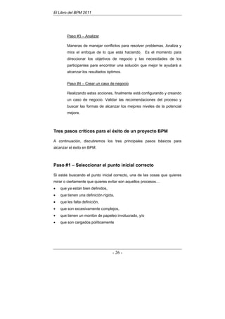 El Libro del BPM 2011
- 26 -
Paso #3 – Analizar
Maneras de manejar conflictos para resolver problemas. Analiza y
mira el enfoque de lo que está haciendo. Es el momento para
direccionar los objetivos de negocio y las necesidades de los
participantes para encontrar una solución que mejor le ayudará a
alcanzar los resultados óptimos.
Paso #4 – Crear un caso de negocio
Realizando estas acciones, finalmente está configurando y creando
un caso de negocio. Validar las recomendaciones del proceso y
buscar las formas de alcanzar los mejores niveles de la potencial
mejora.
Tres pasos críticos para el éxito de un proyecto BPM
A continuación, discutiremos los tres principales pasos básicos para
alcanzar el éxito en BPM.
Paso #1 – Seleccionar el punto inicial correcto
Si estás buscando el punto inicial correcto, una de las cosas que quieres
mirar o ciertamente que quieres evitar son aquellos procesos…
• que ya están bien definidos,
• que tienen una definición rígida,
• que les falta definición,
• que son excesivamente complejos,
• que tienen un montón de papeleo involucrado, y/o
• que son cargados políticamente
 