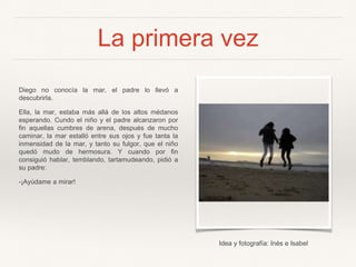La primera vez
Diego no conocía la mar, el padre lo llevó a
descubrirla.
Ella, la mar, estaba más allá de los altos médanos
esperando. Cundo el niño y el padre alcanzaron por
fin aquellas cumbres de arena, después de mucho
caminar, la mar estalló entre sus ojos y fue tanta la
inmensidad de la mar, y tanto su fulgor, que el niño
quedó mudo de hermosura. Y cuando por fin
consiguió hablar, temblando, tartamudeando, pidió a
su padre:
-¡Ayúdame a mirar!
Idea y fotografía: Inés e Isabel
 