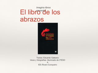 El libro de los
abrazos
Textos: Eduardo Galeano
Ideas y fotografías: Alumnado de 3ºESO
A
IES Álvaro Cunqueiro
Imagina libros
presenta:
 