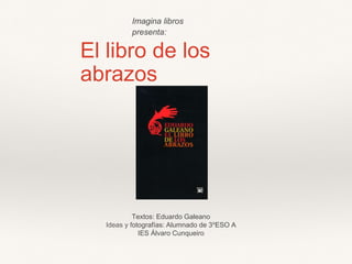 El libro de los
abrazos
Textos: Eduardo Galeano
Ideas y fotografías: Alumnado de 3ºESO A
IES Álvaro Cunqueiro
Imagina libros
presenta:
 