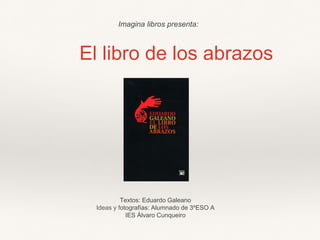 El libro de los abrazos
Textos: Eduardo Galeano
Ideas y fotografías: Alumnado de 3ºESO A
IES Álvaro Cunqueiro
Imagina libros presenta:
 