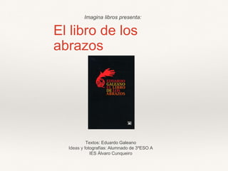 El libro de los
abrazos
Textos: Eduardo Galeano
Ideas y fotografías: Alumnado de 3ºESO A
IES Álvaro Cunqueiro
Imagina libros presenta:
 