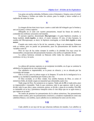 Eliphas Levi – El Libro de los Esplendores
10
Las gotas son perlas redondas, brillantes como el diamante y limpias como el cristal.
Son blancas y brillan con todos los colores, pues la simple y única verdad es el
esplendor de todas las cosas.
V
La imagen divina tiene trece rayos: cuatro a cada lado del triángulo que la limitan y
uno en la junta o vértice superior.
Dibujadlo en el cielo con vuestro pensamiento, trazad las líneas de estrella y
contendrá tres millones seiscientos mil mundos.
El anciano superior, denominado Macroprosopo o la gran hipótesis creadora, se
llama también Arich-Anphin, es decir, el rostro inmenso. El otro, el dios humano, la
sombra del Microprosopo, es decir, la hipótesis restringida, se titula Seir-Anphin o cara
menor.
Cuando este rostro mira la faz de luz, aumenta y llega a ser armonioso. Entonces
todo se ordena, pero no puede ser permanente, pues los pensamientos del hombre son
variables como él.
Pero un rayo de luz reúne siempre la sombra a la claridad. Ese rayo cruza las
innumerables concepciones del pensamiento humano y las unifica al esplendor divino.
La cabeza luminosa extiende su blancura sobre todas las cabezas que piensan
conforme a la ley y la razón.
VI
La cabeza del anciano supremo es un recipiente inviolable, en el que se contiene la
sabiduría a la manera de un vino estacionado.
Esa sabiduría es impenetrable; se la posee en silencio; y no es alterada por las
vicisitudes del tiempo.
Ella es la luz, pero la cabeza negra es la lámpara. El aceite de la inteligencia le es
medido y su claridad se manifiesta por treinta y dos vías.
El Dios revelado, es el Dios velado. Esa sombra humana de Dios, es como el
misterioso Edén, de donde surgía un manantial que alimentaba cuatro ríos.
Nada surge de Dios. Su sustancia no se esparce. Nada sale de EL ni nada entra, pues
es impenetrable e inmutable. Todo lo que comienza, todo lo que aparece, todo lo que se
divide, todo lo que obra y pasa, comienza, perece, se divide, y pasa en su sombra. Pero EL
es inmutable en su luz y permanece tranquilo como el vino añejo que no se agita nunca y
que reposa en su tonel.
No tratéis de penetrar los pensamientos de la cabeza misteriosa. Sus pensamientos
íntimos están ocultos, pero sus pensamientos exteriores y creadores resplandecen como una
cabellera blanca y sin sombra, cuyos cabellos no se entrelazan los unos con los otros.
VII
Cada cabello es un rayo de luz que relaciona millones de mundos. Los cabellos se
 