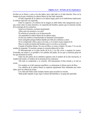 Eliphas Levi – El Libro de los Esplendores
11
dividen en su frente y caen a los dos lados, pero cada lado es el lado derecho. Pues en la
imagen en la que constituye la cabeza blanca no hay lado izquierdo.
El lado izquierdo de la cabeza es la cabeza negra, pues en el simbolismo tradicional,
lo inferior equivale a la izquierda.
Entre lo superior y lo inferior de la imagen no debe haber más antagonismo que el
que existe entre la mano derecha y la izquierda del hombre, puesto que la armonía resulta
de la analogía de los contrarios.
Israel en el desierto, exclamó desalentado:
¿Dios está con nosotros o no está?.
Se referían al conocido y no al desconocido.
Así separaban la cabeza blanca de la cabeza negra.
El dios de sombra se transformaba en fantasma exterminador.
Eran castigados porque habían dudado por falta de confianza y amor.
No se comprende a Dios, pero se le ama, y es el amor el que origina la fe.
Dios se oculta al espíritu del hombre, pero se revela a su corazón.
Cuando el hombre afirma: No creo en Dios, es como si dijera: No amo. Y la voz de
sombra le responde: Tú morirás, porque tu corazón abjura de la vida.
El Microprosopo es la gran noche de la fe, y en ella viven y suspiran los justos.
Extienden sus manos y se prenden a los cabellos del padre, de los que se deslizan gotas de
luz que iluminan la noche.
Entre las dos partes de la cabellera suprema está el sendero de la alta iniciación, el
sendero del medio, el sendero de la armonía de los contrarios.
Allí todo se comprende y se concilia. Allí únicamente el bien triunfa y el mal no
existe.
Ese sendero es el del supremo equilibrio y se denomina el último juicio de Dios.
Los cabellos de la cabeza blanca se esparcen igualmente bien ordenados por todos
lados, pero no cubren las orejas.
Los oídos del Señor están siempre atentos para escuchar la oración.
Nada podrá impedir el que oiga el clamor del huérfano y la queja del oprimido.
 