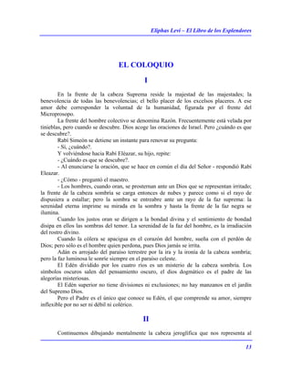 Eliphas Levi – El Libro de los Esplendores
13
EL COLOQUIO
I
En la frente de la cabeza Suprema reside la majestad de las majestades; la
benevolencia de todas las benevolencias; el bello placer de los excelsos placeres. A ese
amor debe corresponder la voluntad de la humanidad, figurada por el frente del
Microprosopo.
La frente del hombre colectivo se denomina Razón. Frecuentemente está velada por
tinieblas, pero cuando se descubre. Dios acoge las oraciones de Israel. Pero ¿cuándo es que
se descubre?.
Rabí Simeón se detiene un instante para renovar su pregunta:
- Sí, ¿cuándo?.
Y volviéndose hacia Rabí Eléazar, su hijo, repite:
- ¿Cuándo es que se descubre?.
- Al enunciarse la oración, que se hace en común el día del Señor - respondió Rabí
Eleazar.
- ¿Cómo - preguntó el maestro.
- Los hombres, cuando oran, se prosternan ante un Dios que se representan irritado;
la frente de la cabeza sombría se carga entonces de nubes y parece como si el rayo de
dispusiera a estallar; pero la sombra se entreabre ante un rayo de la faz suprema: la
serenidad eterna imprime su mirada en la sombra y hasta la frente de la faz negra se
ilumina.
Cuando los justos oran se dirigen a la bondad divina y el sentimiento de bondad
disipa en ellos las sombras del temor. La serenidad de la faz del hombre, es la irradiación
del rostro divino.
Cuando la cólera se apacigua en el corazón del hombre, sueña con el perdón de
Dios; pero sólo es el hombre quien perdona, pues Dios jamás se irrita.
Adán es arrojado del paraíso terrestre por la ira y la ironía de la cabeza sombría;
pero la faz luminosa le sonríe siempre en el paraíso celeste.
El Edén dividido por los cuatro ríos es un misterio de la cabeza sombría. Los
símbolos oscuros salen del pensamiento oscuro, el dios dogmático es el padre de las
alegorías misteriosas.
El Edén superior no tiene divisiones ni exclusiones; no hay manzanos en el jardín
del Supremo Dios.
Pero el Padre es el único que conoce su Edén, el que comprende su amor, siempre
inflexible por no ser ni débil ni colérico.
II
Continuemos dibujando mentalmente la cabeza jeroglífica que nos representa al
 