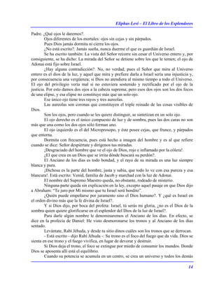 Eliphas Levi – El Libro de los Esplendores
14
Padre. ¿Qué ojos le daremos?.
Ojos diferentes de los mortales: ojos sin cejas y sin párpados.
Pues Dios jamás dormita ni cierra los ojos.
¿No está escrito?. Jamás sueña, nunca duerme el que es guardián de Israel.
Se ha escrito también: La vista del Señor recorre sin cesar el Universo entero y, por
consiguiente, se ha dicho: La mirada del Señor se detiene sobre los que le temen; el ojo de
Adonai está fijo sobre Israel.
¿Hay alguna contradicción?. No, no verdad; pues el Señor que mira al Universo
entero es el dios de la luz, y aquel que mira y prefiere darla a Israel sería una injusticia y,
por consecuencia una vergüenza; si Dios no atendiera al mismo tiempo a todo el Universo.
El ojo del privilegio vería mal si no estuviera sostenido y rectificado por el ojo de la
justicia. Por esto damos dos ojos a la cabeza suprema; pero esos dos ojos son los dos focos
de una elipse, y esa elipse no constituye más que un solo ojo.
Ese único ojo tiene tres rayos y tres aureolas.
Las aureolas son coronas que constituyen el triple reinado de las cosas visibles de
Dios.
Son los ojos, pero cuando se les quiere distinguir, se sintetizan en un solo ojo.
El ojo derecho es el único compuesto de luz y de sombra, pues las dos caras no son
más que una como los dos ojos sólo forman uno.
El ojo izquierdo es el del Microprosopo, y éste posee cejas, que frunce, y párpados
que entorna.
Dormita con frecuencia, pues está hecho a imagen del hombre y es al que refiere
cuando se dice: Señor despiértate y dirígenos tus miradas.
¡Desgraciado del hombre que ve el ojo de Dios, rojo e inflamado por la cólera!.
¿El que crea en un Dios que se irrita dónde buscará su perdón?.
El Anciano de los días es todo bondad, y el rayo de su mirada es una luz siempre
blanca y pura.
¡Dichosa es la parte del hombre, justa y sabia, que todo lo ve con esa pureza y esa
blancura!. Está escrito: Venid, familia de Jacob y marchad con la luz de Adonai.
El nombre del Supremo Maestro queda, no obstante, rodeado de misterio.
Ninguna parte queda sin explicación en la ley, excepto aquel pasaje en que Dios dijo
a Abraham: “Te juro por Mí mismo que tu Israel será bendito”.
¿Quién puede empeñarse por juramento sino el Dios humano?. Y ¿qué es Israel en
el orden divino más que la fe divina de Israel?.
Y si Dios dijo, por boca del profeta: Israel, tú serás mi gloria, ¿no es el Dios de la
sombra quien quiere glorificarse en el esplendor del Dios de la luz de Israel?.
Para darle algún nombre le denominaremos el Anciano de los días. En efecto, se
dice en la profecía de Daniel: He visto desmoronarse los tronos y al Anciano de los días
sentado.
Levántate, Rabí Jéhuda, y desde tu sitio dinos cuáles son los tronos que se derrocan.
- Está escrito - dijo Rabí Jéhuda -: Su trono es el foco del fuego que da vida. Dios se
sienta en ese trono y el fuego vivifica, en lugar de devorar y destruir.
Si Dios deja el trono, el foco se extingue por miedo de consumir los mundos. Donde
Dios se aposenta allí está el equilibrio.
Cuando su potencia se acumula en un centro, se crea un universo y todos los demás
 