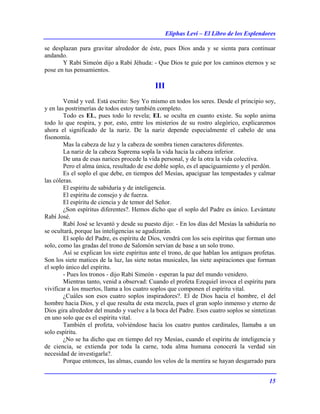 Eliphas Levi – El Libro de los Esplendores
15
se desplazan para gravitar alrededor de éste, pues Dios anda y se sienta para continuar
andando.
Y Rabí Simeón dijo a Rabí Jéhuda: - Que Dios te guíe por los caminos eternos y se
pose en tus pensamientos.
III
Venid y ved. Está escrito: Soy Yo mismo en todos los seres. Desde el principio soy,
y en las postrimerías de todos estoy también completo.
Todo es EL, pues todo lo revela; EL se oculta en cuanto existe. Su soplo anima
todo lo que respira, y por, esto, entre los misterios de su rostro alegórico, explicaremos
ahora el significado de la nariz. De la nariz depende especialmente el cabelo de una
fisonomía.
Mas la cabeza de luz y la cabeza de sombra tienen caracteres diferentes.
La nariz de la cabeza Suprema sopla la vida hacia la cabeza inferior.
De una de esas narices procede la vida personal, y de la otra la vida colectiva.
Pero el alma única, resultado de ese doble soplo, es el apaciguamiento y el perdón.
Es el soplo el que debe, en tiempos del Mesías, apaciguar las tempestades y calmar
las cóleras.
El espíritu de sabiduría y de inteligencia.
El espíritu de consejo y de fuerza.
El espíritu de ciencia y de temor del Señor.
¿Son espíritus diferentes?. Hemos dicho que el soplo del Padre es único. Levántate
Rabí José.
Rabí José se levantó y desde su puesto dijo: - En los días del Mesías la sabiduría no
se ocultará, porque las inteligencias se agudizarán.
El soplo del Padre, es espíritu de Dios, vendrá con los seis espíritus que forman uno
solo, como las gradas del trono de Salomón servían de base a un solo trono.
Así se explican los siete espíritus ante el trono, de que hablan los antiguos profetas.
Son los siete matices de la luz, las siete notas musicales, las siete aspiraciones que forman
el soplo único del espíritu.
- Pues los tronos - dijo Rabí Simeón - esperan la paz del mundo venidero.
Mientras tanto, venid a observad: Cuando el profeta Ezequiel invoca el espíritu para
vivificar a los muertos, llama a los cuatro soplos que componen el espíritu vital.
¿Cuáles son esos cuatro soplos inspiradores?. El de Dios hacia el hombre, el del
hombre hacia Dios, y el que resulta de esta mezcla, pues el gran soplo inmenso y eterno de
Dios gira alrededor del mundo y vuelve a la boca del Padre. Esos cuatro soplos se sintetizan
en uno solo que es el espíritu vital.
También el profeta, volviéndose hacia los cuatro puntos cardinales, llamaba a un
solo espíritu.
¿No se ha dicho que en tiempo del rey Mesías, cuando el espíritu de inteligencia y
de ciencia, se extienda por toda la carne, toda alma humana conocerá la verdad sin
necesidad de investigarla?.
Porque entonces, las almas, cuando los velos de la mentira se hayan desgarrado para
 