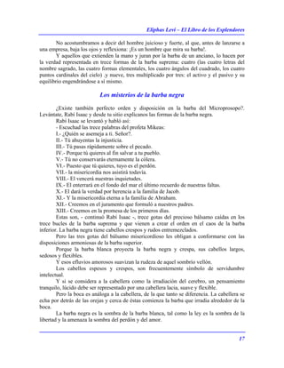 Eliphas Levi – El Libro de los Esplendores
17
No acostumbramos a decir del hombre juicioso y fuerte, al que, antes de lanzarse a
una empresa, baja los ojos y reflexiona: ¡Es un hombre que mira su barba!.
Y aquellos que extienden la mano y juran por la barba de un anciano, lo hacen por
la verdad representada en trece formas de la barba suprema: cuatro (las cuatro letras del
nombre sagrado, las cuatro formas elementales, los cuatro ángulos del cuadrado, los cuatro
puntos cardinales del cielo) .y nueve, tres multiplicado por tres: el activo y el pasivo y su
equilibrio engendrándose a sí mismo.
Los misterios de la barba negra
¿Existe también perfecto orden y disposición en la barba del Microprosopo?.
Levántate, Rabí Isaac y desde tu sitio explícanos las formas de la barba negra.
Rabí Isaac se levantó y habló así:
- Escuchad las trece palabras del profeta Mikeas:
I.- ¿Quién se asemeja a ti. Señor?.
II.- Tú ahuyentas la injusticia.
III.- Tú pasas rápidamente sobre el pecado.
IV.- Porque tú quieres al fin salvar a tu pueblo.
V.- Tú no conservarás eternamente la cólera.
VI.- Puesto que tú quieres, tuyo es el perdón.
VII.- la misericordia nos asistirá todavía.
VIII.- El vencerá nuestras inquietudes.
IX.- El enterrará en el fondo del mar el último recuerdo de nuestras faltas.
X.- El dará la verdad por herencia a la familia de Jacob.
XI.- Y la misericordia eterna a la familia de Abraham.
XII.- Creemos en el juramento que formuló a nuestros padres.
XIII.- Creemos en la promesa de los primeros días.
Estas son, - continuó Rabí Isaac -, trece gotas del precioso bálsamo caídas en los
trece bucles de la barba suprema y que vienen a crear el orden en el caos de la barba
inferior. La barba negra tiene cabellos crespos y rudos entremezclados.
Pero las tres gotas del bálsamo misericordioso les obligan a conformarse con las
disposiciones armoniosas de la barba superior.
Porque la barba blanca proyecta la barba negra y crespa, sus cabellos largos,
sedosos y flexibles.
Y esos efluvios amorosos suavizan la rudeza de aquel sombrío vellón.
Los cabellos espesos y crespos, son frecuentemente símbolo de servidumbre
intelectual.
Y si se considera a la cabellera como la irradiación del cerebro, un pensamiento
tranquilo, lúcido debe ser representado por una cabellera lacia, suave y flexible.
Pero la boca es análoga a la cabellera, de la que tanto se diferencia. La cabellera se
echa por detrás de las orejas y cerca de éstas comienza la barba que irradia alrededor de la
boca.
La barba negra es la sombra de la barba blanca, tal como la ley es la sombra de la
libertad y la amenaza la sombra del perdón y del amor.
 