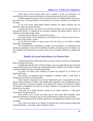 Eliphas Levi – El Libro de los Esplendores
18
Ahora bien; nosotros hemos dicho que la sombra y la luz son necesarias a la
manifestación del día y que toda claridad se revela por una mezcla de luz y de sombra.
También podemos decir que en la revelación divina la sombra absoluta no existe y
que todo es luz. La luz que brilla es la luz blanca, y la luz que se oculta en la sombra es la
luz negra.
La ley está escrita sobre página blanca mediante los negros carbones que los
Serafines cogen con tenazas del altar.
La gran hoja de luz es la escrita con caracteres de fuego. Por eso representamos el
pensamiento Divino, el espíritu de las escrituras, mediante una barba blanca y suave, en
contraste con la barba crespa y dura.
Una representa al espíritu; la otra la letra de la ley.
Lo mismo sucede con las cabelleras: La del Dios de luz, es blanca como la nieve, y
los cabellos están unidos y sueltos.
La del Dios de sombra, es negra como el ala del cuervo, y los bucles se hallan
retorcidos y enmarañados.
Pero la barba blanca embalsama a la negra con sus perfumes y la cabellera de luz
irradia sus esplendores a través de la cabellera de sombra, de modo que las dos barbas y las
dos cabelleras sólo presentan una misma cabeza, que es la figura simbólica y alegórica de
Dios.
Detalles de la gran barba blanca: La Primera Parte
La primera parte de la barba misteriosa es la que comienza cerca de la oreja derecha
hasta el extremo de la boca.
La barba procede del calor viril de la sangre, y por eso puede decirse que es hija del
corazón del hombre; pero desde aquí, continuando hasta la cabellera que irradia el cerebro
se puede también decir que es hija del pensamiento.
Los pelos son tiernos como cabellos, no tienen casi longitud. Es el Verbo en su
generación divina.
Hay treinta y un pequeños bucles arreglados en perfecto orden, y cada bucle se
compone de trescientos noventa cabellos.
Estos números representan los mundos intelectuales que el pensamiento de Dios
quiere realizar mediante el Verbo. Cada mundo debe engendrar otros multiplicados por el
denario misterioso y el ternario sagrado. De la decena a la centena, de la centena al millar,
los mundos se multiplican en razón de las ideas creadoras y en proporción exacta de los
gérmenes ya formados.
Cada pelo de la barba naciente termina en un punto luminoso, y cada punto
luminoso es el origen de un sol.
Para recibir al sol, se abre una noche que el nuevo astro debe fecundar, noche
plagada de fantasmas y de horror, que el sol naciente ilumina y disipa con una sonrisa.
Y sólo se puede percibir la barba suprema por el resplandor que produce en la barba
la sombra.
¿No se dice en el libro de los Salmos: El perfume de la cabeza suprema llega hasta
la barba del Padre, y, por tanto, sobre la barba de Aarón?.
 