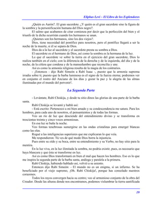 Eliphas Levi – El Libro de los Esplendores
19
¿Quién es Aarón?. El gran sacerdote. ¿Y quién es el gran sacerdote sino la figura de
la sombra y la personificación humana del Dios negro?.
El salmo que acabamos de citar comienza por decir que la perfección del bien y el
triunfo de la dicha ocurrirán cuando los hermanos se unan.
¿Quienes son los hermanos, sino los dos viejos?.
Dios, tiene necesidad del pontífice para nosotros, pero el pontífice llegará a ser la
noche de la muerte, si él se separa de Dios.
Dios da a la luz al sacerdote y el sacerdote presta su sombra a Dios.
El sacerdote es el hermano de Dios, así como la sombra es la hermana de la luz.
Lo que el sacerdote ve sobre la tierra en el ejercicio del gran sacerdote, Dios lo
realiza también en el cielo; con la diferencia de la derecha y de la izquierda, del día y de la
noche, de la cólera que condena y de la mansedumbre que reconcilia y une.
Así es como la armonía religiosa resulta de la magia de los contrarios.
- ¡Entonces - dijo Rabí Simeón a Rabí Isaac -, puesto que la armonía suprema
irradia sobre ti; puesto que la barba luminosa es el signo de la fuerza eterna; podremos ver
en conjunto el rostro del Anciano de los días y gozar la paz y la alegría de las almas
iluminadas por el mundo del porvenir!.
La Segunda Parte
- Levántate, Rabí Chiskija, y desde tu sitio dinos las glorias de una parte de la barba
santa.
Rabí Chiskija se levantó y habló así:
- Está escrito: Pertenezco a mi bien amado y su condescendencia me satura. Para los
hombres, para cada uno de nosotros, el pensamientos y de todas las formas.
Veo un río de luz que desciende del entendimiento divino y se transforma en
trescientas treinta y cinco voces armoniosas.
En esa luz se baña la noche.
Veo formas tenebrosas sumergirse en las ondas cristalinas para emerger blancas
como las olas.
Rogué a las inteligencias superiores que me explicaran lo que veía.
Me respondieron: Tú ves de qué modo Dios borra la injusticia.
Pues entre su oído y su boca, entre su entendimiento y su Verbo, no hay sitio para la
mentira.
En la luz viva, en la luz ilimitada la sombra, no podría existir, pues, es necesario que
haya blancura y que ésta se transforme en luz.
Así es como Dios transformará en bien el mal que hacen los hombres. Eso es lo que
me inspira la segunda parte de la barba santa, análoga y paralela a la primera.
Rabí Chiskija, habiendo hablado así, volvió a su asiento.
Entonces dijo Rabí Simeón: - El mundo no es un enigma, si un infierno. Se ha
beneficiado por el viejo supremo, ¡Oh. Rabí Chiskija!, porque has consolado nuestros
corazones.
Todos los rayos convergen hacia su centro; veo al armonioso conjunto de la obra del
Creador. Desde las alturas donde nos encontramos, podemos vislumbrar la tierra santificada
 