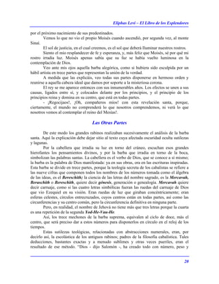 Eliphas Levi – El Libro de los Esplendores
20
por el próximo nacimiento de sus predestinados.
Vemos lo que no vio el propio Moisés cuando ascendió, por segunda vez, al monte
Sinaí.
El sol de justicia, en el cual creemos, es el sol que deberá Iluminar nuestros rostros.
Siento el mío resplandecer de fe y esperanza, y, más feliz que Moisés, sé por qué mi
rostro irradia luz. Moisés apenas sabía que su faz se había vuelto luminosa en la
contemplación de Dios.
Veo ante mis ojos aquella barba alegórica, como si hubiera sido esculpida por un
hábil artista en trece partes que representan la unión de la verdad.
A medida que las explicáis, veo todas sus partes disponerse en hermoso orden y
reunirse a aquella cabeza ideal que damos por soporte a la misteriosa corona.
El rey se me aparece entonces con sus innumerables años. Los efectos se unen a sus
causas, ligados entre sí, y colocados delante por los principios, y el principio de los
principios reina y domina en su centro, que está en todas partes.
- ¡Regocijaos!, ¡Oh, compañeros míos! con esta revelación santa, porque,
ciertamente, el mundo no comprenderá lo que nosotros comprendemos, ni verá lo que
nosotros vemos al contemplar el reino del Mesías!.
Las Otras Partes
De este modo los grandes rabinos realizaban sucesivamente el análisis de la barba
santa. Aquí la explicación debe dejar sitio al texto cuya afectada oscuridad oculta sutilezas
y lagunas.
Por la cabellera que irradia su luz en torno del cráneo, escuchan esos grandes
hierofantes los pensamientos divinos, y por la barba que irradia en torno de la boca,
simbolizan las palabras santas. La cabellera es el verbo de Dios, que se conoce a sí mismo;
la barba es la palabra de Dios manifestada: ya en sus obras, ora en las escrituras inspiradas.
Esta barba se divide en trece partes, porque la teología secreta de los cabalistas se refiere a
las nueve cifras que componen todos los nombres de los números tomada como el álgebra
de las ideas, es el Bereschith; la ciencia de las letras del nombre sagrado, es la Mercavah,
Beraschith o Bereschith, quiere decir génesis, generación o genealogía. Mercavah quiere
decir carruaje, como si las cuatro letras simbólicas fueran las ruedas del carruaje de Dios
que vio Ezequiel en su visión. Eran ruedas de luz que giraban concéntricamente; eran
esferas celestes, círculos entrecruzados, cuyos centros están en todas partes, así como las
circunferencias y su centro común, pero la circunferencia definitiva en ninguna parte.
Pero, en realidad, el nombre de Jehová no tiene más que tres letras porque la cuarta
es una repetición de la segunda Yod-He-Vau-He.
Así, los trece mechones de la barba suprema, equivalen al ciclo de doce, más el
centro, que será preciso dar a estos números para disponerlos en círculo en el reloj de los
tiempos.
Estas sutilezas teológicas, relacionadas con abstracciones numerales, eran, por
decirlo así, la escolástica de los antiguos rabinos; padres de la filosofía cabalística. Tales
deducciones, bastantes exactas y a menudo sublimes y otras veces pueriles, eran el
resultado de ese método. “Dios - dijo Salomón -, ha creado todo con número, peso y
 