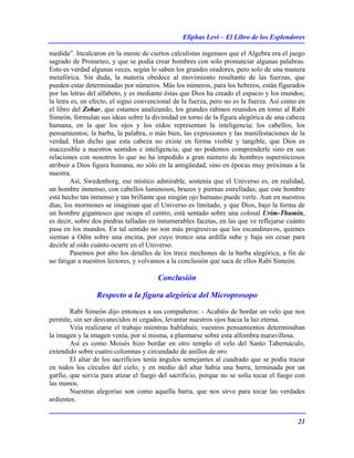 Eliphas Levi – El Libro de los Esplendores
21
medida”. Inculcaron en la mente de ciertos calculistas ingenuos que el Algebra era el juego
sagrado de Prometeo, y que se podía crear hombres con solo pronunciar algunas palabras.
Esto es verdad algunas veces, según lo saben los grandes oradores, pero solo de una manera
metafórica. Sin duda, la materia obedece al movimiento resultante de las fuerzas, que
pueden estar determinadas por números. Más los números, para los hebreos, están figurados
por las letras del alfabeto, y es mediante éstas que Dios ha creado el espacio y los mundos;
la letra es, en efecto, el signo convencional de la fuerza, pero no es la fuerza. Así como en
el libro del Zohar, que estamos analizando, los grandes rabinos reunidos en torno al Rabí
Simeón, formulan sus ideas sobre la divinidad en torno de la figura alegórica de una cabeza
humana, en la que los ojos y los oídos representan la inteligencia; los cabellos, los
pensamientos; la barba, la palabra, o más bien, las expresiones y las manifestaciones de la
verdad. Han dicho que esta cabeza no existe en forma visible y tangible, que Dios es
inaccesible a nuestros sentidos e inteligencia; que no podemos comprenderle sino en sus
relaciones con nosotros lo que no ha impedido a gran número de hombres supersticiosos
atribuir a Dios figura humana, no sólo en la antigüedad, sino en épocas muy próximas a la
nuestra.
Así, Swedenborg, ese místico admirable, sostenía que el Universo es, en realidad,
un hombre inmenso, con cabellos luminosos, brazos y piernas estrelladas; que este hombre
está hecho tan inmenso y tan brillante que ningún ojo humano puede verle. Aun en nuestros
días, los mormones se imaginan que el Universo es limitado, y que Dios, bajo la forma de
un hombre gigantesco que ocupa el centro, está sentado sobre una colosal Urim-Thumin,
es decir, sobre dos piedras talladas en innumerables facetas, en las que ve reflejarse cuánto
pasa en los mundos. En tal sentido no son más progresivas que los escandinavos, quienes
sientan a Odín sobre una encina, por cuyo tronco una ardilla sube y baja sin cesar para
decirle al oído cuánto ocurre en el Universo.
Pasemos por alto los detalles de los trece mechones de la barba alegórica, a fin de
no fatigar a nuestros lectores, y volvamos a la conclusión que saca de ellos Rabí Simeón.
Conclusión
Respecto a la figura alegórica del Microprosopo
Rabí Simeón dijo entonces a sus compañeros: - Acabáis de bordar un velo que nos
permite, sin ser desvanecidos ni cegados, levantar nuestros ojos hacia la luz eterna.
Veía realizarse el trabajo mientras hablabais; vuestros pensamientos determinaban
la imagen y la imagen venía, por sí misma, a plasmarse sobre esta alfombra maravillosa.
Así es como Moisés hizo bordar en otro templo el velo del Santo Tabernáculo,
extendido sobre cuatro columnas y circundado de anillos de oro.
El altar de los sacrificios tenía ángulos semejantes al cuadrado que se podía trazar
en todos los círculos del cielo, y en medio del altar había una barra, terminada por un
garfio, que servía para atizar el fuego del sacrificio, porque no se solía tocar el fuego con
las manos.
Nuestras alegorías son como aquella barra, que nos sirve para tocar las verdades
ardientes.
 