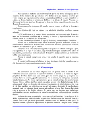 Eliphas Levi – El Libro de los Esplendores
22
Nos acercamos mediante una mente regulada por la ley de las analogías y por la
exactitud de los números. Lo que sabemos sirve de base a lo que creemos. El orden que
vemos exige el que suponemos en las alturas, donde nada está librado al azar, donde todo se
ordena en forma legítima y armoniosa. Habláis y se dibuja el cuadro. Vuestra voz
determina las formas que han de aparecer y éstas se ubican magníficamente como los
florones de una corona.
Se conmueven las columnas del templo; parecen renacer y salir de la tierra para
escucharnos.
Los ejércitos del cielo os rodean y su admirable disciplina confirma vuestras
palabras.
- ¡Oh! sed felices en el mundo futuro, puesto que las frases que salen de vuestra
boca son de antemano reguladas por la verdad y la justicia, y siguen la línea recta, sin
torcerse jamás, ni a la derecha ni a la izquierda.
El Dios santísimo que bendecís se regocija de oírlas y las escucha para cumplirlas.
Porque, en el mundo del futuro, todas las buenas palabras proferidas en éste se
convertirán en formas vivas. Vosotros sois los creadores del bien, vosotros que formuláis
mediante el Verbo todo lo que es verdad.
La verdad es un vino delicioso que jamás se evapora. Cae sobre la tierra gota a gota,
y escapándose de la copa de los sabios, llega hasta la tumba para humedecer los labios de
los muertos, descendiendo hasta el corazón de nuestros padres dormidos, y haciéndoles
hablar como en un sueño.
Porque la verdad siempre está viva, y se adueña de aquellos que la escuchan
conmovidos.
Y cuando los hijos que se hallan en la tierra les rinden pleitesía, los padres que en
ella duermen sonríen y responden suavemente: Amén.
El Microprosopo
No conocemos en los libros antiguos nada tan grande como el sínodo de los
verdaderos iniciados, ocupados en construir mediante la verdad y la razón una figura
jeroglífica de Dios. Saben que toda forma, para ser visible, exige luz y proyecta una
sombra. Pero la sombra, ¿puede representar, por sí misma, la inteligencia suprema?.
Indudablemente, no. No puede representar más que el velo; la antigua Isis estaba velada.
Cuando Moisés hablaba de Dios, cubría su cabeza con un velo. Toda la teología de los
antiguos está velada por alegorías más o menos transparentes; la mitología no es otra cosa.
A ella han sucedido los misterios, que son el velo negro, despojado de sus bordados,
acusando cada vez más esta faz de sombra adivinada por el gran Rabí Simeón. Pero todo
esto se remonta a la ficción primera, de suerte que las lágrimas que traducimos,
analizándolas, parecen ser el origen de todos los simbolismos y el principio de todos los
dogmas.
Nada tan hermoso y consolador como esa explicación dada a ciertas figuras de la
Biblia, representando a Dios irritado, arrepentido o variable como los hombres. Nos dirá
Simeón Ben-Jochai que estas apasionadas contradicciones no pertenecen más que a la
figura de sombra, y que son el espejismo de las pasiones humanas. La figura de luz siempre
 