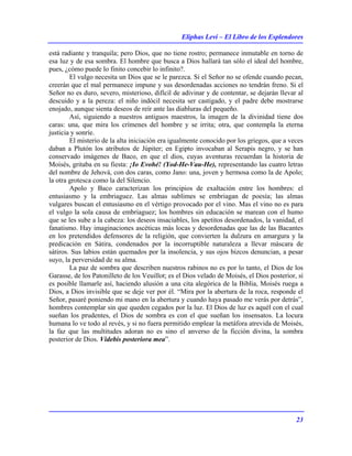 Eliphas Levi – El Libro de los Esplendores
23
está radiante y tranquila; pero Dios, que no tiene rostro; permanece inmutable en torno de
esa luz y de esa sombra. El hombre que busca a Dios hallará tan sólo el ideal del hombre,
pues, ¿cómo puede lo finito concebir lo infinito?.
El vulgo necesita un Dios que se le parezca. Si el Señor no se ofende cuando pecan,
creerán que el mal permanece impune y sus desordenadas acciones no tendrán freno. Si el
Señor no es duro, severo, misterioso, difícil de adivinar y de contentar, se dejarán llevar al
descuido y a la pereza: el niño indócil necesita ser castigado, y el padre debe mostrarse
enojado, aunque sienta deseos de reír ante las diabluras del pequeño.
Así, siguiendo a nuestros antiguos maestros, la imagen de la divinidad tiene dos
caras: una, que mira los crímenes del hombre y se irrita; otra, que contempla la eterna
justicia y sonríe.
El misterio de la alta iniciación era igualmente conocido por los griegos, que a veces
daban a Plutón los atributos de Júpiter; en Egipto invocaban al Serapis negro, y se han
conservado imágenes de Baco, en que el dios, cuyas aventuras recuerdan la historia de
Moisés, gritaba en su fiesta: ¡Io Evohé! (Yod-He-Vau-He), representando las cuatro letras
del nombre de Jehová, con dos caras, como Jano: una, joven y hermosa como la de Apolo;
la otra grotesca como la del Silencio.
Apolo y Baco caracterizan los principios de exaltación entre los hombres: el
entusiasmo y la embriaguez. Las almas sublimes se embriagan de poesía; las almas
vulgares buscan el entusiasmo en el vértigo provocado por el vino. Mas el vino no es para
el vulgo la sola causa de embriaguez; los hombres sin educación se marean con el humo
que se les sube a la cabeza: los deseos insaciables, los apetitos desordenados, la vanidad, el
fanatismo. Hay imaginaciones ascéticas más locas y desordenadas que las de las Bacantes
en los pretendidos defensores de la religión, que convierten la dulzura en amargura y la
predicación en Sátira, condenados por la incorruptible naturaleza a llevar máscara de
sátiros. Sus labios están quemados por la insolencia, y sus ojos bizcos denuncian, a pesar
suyo, la perversidad de su alma.
La paz de sombra que describen nuestros rabinos no es por lo tanto, el Dios de los
Garasse, de los Patonilleto de los Veuillot; es el Dios velado de Moisés, el Dios posterior, si
es posible llamarle así, haciendo alusión a una cita alegórica de la Biblia, Moisés ruega a
Dios, a Dios invisible que se deje ver por él. “Mira por la abertura de la roca, responde el
Señor, pasaré poniendo mi mano en la abertura y cuando haya pasado me verás por detrás”,
hombres contemplar sin que queden cegados por la luz. El Dios de luz es aquél con el cual
sueñan los prudentes, el Dios de sombra es con el que sueñan los insensatos. La locura
humana lo ve todo al revés, y si no fuera permitido emplear la metáfora atrevida de Moisés,
la faz que las multitudes adoran no es sino el anverso de la ficción divina, la sombra
posterior de Dios. Videbis posteriora mea”.
 