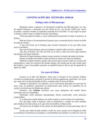 Eliphas Levi – El Libro de los Esplendores
24
CONTINUACIÓN DEL TEXTO DEL ZOHAR
Prólogo sobre el Microprosopo
Disponeos ahora y aplicaos a la descripción simbólica del Microprosopo, ese velo
de sombra dispuesto y mesurado con una forma de luz, esa ficción visible que vuelve
accesible a nuestras miradas el esplendor emanado de lo invisible: el viejo negro en quien
se destila y sobre el que se refleja la luz del viejo blanco.
Tenéis por guía la cordura, y como instrumental la precisión el orden, la justicia y la
belleza.
Dad una forma a los pensamientos humanos que se remontan hacia el autor invisible
de todas las formas.
Y que esta forma sea la humana, pues nosotros buscamos al rey que debe reinar
entre los hombres.
Que sea de forma humana, para que podamos sentarla sobre un trono y adorarla.
¿No dice el Profeta: He visto un trono en el cielo y sobre este trono algo inmenso
que parecía una figura humana?.
Démosle la figura humana, porque es para nosotros la síntesis de todas las formas.
Porque el nombre de hombre es para nosotros la síntesis de todos los hombres.
Démosle la figura humana, porque ella encierra para nosotros todos los arcanos del
pensamiento y todos los misterios del mundo antiguo; del mundo que ha sido creado antes
del hombre y que no ha podido encontrar su equilibrio hasta el día en que ha aparecido la
figura de Adán.
Los reyes de Edom
Leemos en el libro del Misterio: Antes que el Anciano de los ancianos hubiera
revelado sus proporciones, permitió la acción de fuerzas gigantescas, parecidas a los reyes
que, antes de la venida del pueblo de Dios, reinaban sobre la tierra de Edom.
Entregó la naturaleza a los opuestos, con lo cual fueron destruidos los unos por los
otros, pues no pudieron concertarse en proporciones para formar los miembros de un
cuerpo, envista de que les faltaba una cabeza.
Entonces, esos Elohims terrestres, esos reyes anárquicos del mundo fueron
destruidos, pero no aniquilados.
Destruidos como potencias desordenadas, fueron conservados como potencias
conquistables.
Y su ubicación resultó hallarse con orden cuando se creó el orden en la naturaleza.
Por otra parte, nada se destruye, todo se transforma; y cuando los seres cambian
para obedecer la orden eterna, es lo que entre los hombres se llama morir.
¡El mismo rey de Egipto no ha muerto; ha descendido de su trono para dejar sitio al
Eterno!.
Se dice que Adán ha dado nombre a todos los seres, porque con la llegada de Adán
se constituyó la naturaleza en jerarquía; y encontrándose por primera vez todos los seres en
 