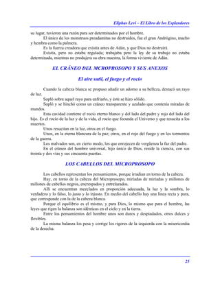 Eliphas Levi – El Libro de los Esplendores
25
su lugar, tuvieron una razón para ser determinados por el hombre.
El único de los monstruos preadamitas no destruidos, fue el gran Andrógino, macho
y hembra como la palmera.
Es la fuerza creadora que existía antes de Adán, y que Dios no destruirá.
Existía, pero no estaba regulada; trabajaba pero la ley de su trabajo no estaba
determinada, mientras no produjera su obra maestra, la forma viviente de Adán.
EL CRÁNEO DEL MCROPROSOPO Y SUS ANEXOS
El aire sutil, el fuego y el rocío
Cuando la cabeza blanca se propuso añadir un adorno a su belleza, destacó un rayo
de luz.
Sopló sobre aquel rayo para enfriarlo, y éste se hizo sólido.
Sopló y se hinchó como un cráneo transparente y azulado que contenía miradas de
mundos.
Esta cavidad contiene el rocío eterno blanco y del lado del padre y rojo del lado del
hijo. Es el rocío de la luz y de la vida, el rocío que fecunda el Universo y que resucita a los
muertos.
Unos resucitan en la luz, otros en el fuego.
Unos, en la eterna blancura de la paz; otros, en el rojo del fuego y en los tormentos
de la guerra.
Los malvados son, en cierto modo, los que enrojecen de vergüenza la faz del padre.
En el cráneo del hombre universal, hijo único de Dios, reside la ciencia, con sus
treinta y dos vías y sus cincuenta puertas.
LOS CABELLOS DEL MICROPROSOPO
Los cabellos representan los pensamientos, porque irradian en torno de la cabeza.
Hay, en torno de la cabeza del Microprosopo, miríadas de miríadas y millones de
millones de cabellos negros, encrespados y entrelazados.
Allí se encuentran mezclados en proporción adecuada, la luz y la sombra, lo
verdadero y lo falso, lo justo y lo injusto. En medio del cabello hay una línea recta y pura,
que corresponde con la de la cabeza blanca.
Porque el equilibrio es el mismo, y para Dios, lo mismo que para el hombre, las
leyes que rigen la balanza son idénticas en el cielo y en la tierra.
Entre los pensamientos del hombre unos son duros y despiadados, otros dulces y
flexibles.
La misma balanza los pesa y corrige los rigores de la izquierda con la misericordia
de la derecha.
 