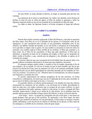 Eliphas Levi – El Libro de los Esplendores
27
Su rayo brilla; su enojo ahonda el abismo; su fuego se enciende para devorar sus
víctimas.
Las potencias de la tierra se transforman; los cedros son abatidos como briznas de
hierbas; la sima de cola; la cólera de aplaca, el Dios de sombra se apacigua y sobre las
lágrimas suspensas brilla un rayo de luz emanado de la claridad de un Dios de amor.
La culpa se abate, las lágrimas brotan y al brotar extinguen el fuego del infierno
eterno.
LA NARIZ Y LA BARBA
Análisis
Simeón Ben-Jochai continúa explicando el libro del Misterio y describe la anatomía
del Dios negro. Este Dios no es ni el Ahrimán de los persas, ni el principio malo de los
maniqueos: es una concepción más elevada; es una penumbra, mediadora entre la luz
infinita y las débiles miradas del hombre; es un velo hecho a semejanza de la humanidad,
en la que Dios se digna velar su gloria. En esta sombra se encuentra la razón de todos los
misterios. Esa sombra explica el Dios terrible de los profetas, el Dios que amenaza y se
hace temer. Es el Dios de los sacerdotes; el Dios que pide sacrificios, el Dios que se
adormece, y despierta al ruido de las trompetas del templo; el Dios que se arrepiente de
haber creado al hombre, y que, vencido por las plegarias y las ofrendas, se aplaca en el
momento de castigar.
Es preciso observar que esta concepción de la divinidad, lejos de parecer falsa a los
grandes rabinos reveladores del misterio, la tienen por muy legítima y necesaria.
El santuario antiguo estaba velado, y cuando el velo se rompía, anunciaba el fin de
una religión y de un mundo. El velo no se rompe sin que la tierra tiemble, que fue lo que
ocurrió a la muerte de Cristo; pero un santuario sin velo, es un santuario profanado. Pronto
Calígula llevará a él sus ídolos aguardando las antorchas lanzadas por los soldados de Tito.
Una voz exclama: “Los dioses se van”. Mientras tanto el cristotianismo, en silencio prepara
otro Santuario y extiende otro velo.
Es preciso representarse las cabezas jeroglíficas de los dos ancianos, en forma
concéntrica y sobrepuestas; de suerte que una sea el duplicado de la otra, pero invertida: lo
que es una es lo blanco será negro en la otra, y viceversa.
Los grandes rabinos se refieren minuciosamente a los detalles de estas dos cabezas
enumerando los mechones de los cabellos, y las divisiones de la barba; describiendo la
nariz de cada una y los soplos contrarios que se escapan de sus cuatro orificios. La nariz
larga y majestuosa del padre supremo, respira la vida eterna; la corta y arrugada del Dios
irascible, respira humo y fuego; es el volcán de la vida terrena. Así es también como los
grandes rabinos parecen entender el fuego eterno del infierno, es decir, la ficción inferior.
- Este fuego – dicen - no puede ser extinguido sino por el del altar, y este humo no
puede disiparse más que por el del sacrificio. Se representa a este Dios negro, de nariz
humeante que simboliza el infierno. En esta descripción, el Dios negro se asemeja a nuestro
diablo, debiéndose a esta ficción de los rabinos el Ahrimán de los persas, el Dios malo de
los maniqueos y el diablo de los cristianos, todos de igual origen.
 