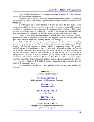 Eliphas Levi – El Libro de los Esplendores
28
Es un símbolo desfigurado; en consecuencia no es la sombra del Dios, sino por
decirlo así, la caricatura de la sombra.
Este abuso, que ha hecho la ignorancia de una imagen atrevida, prueba la necesidad
del ocultismo y justicia a los rabinos, que rodeaban de tanto misterio los secretos de su
Kabballah.
A continuación de la nariz, describe el rabino las orejas del Dios negro. Están
cubiertas de cabellos encrespados, porque en el hombre, de quien es imagen el Dios negro,
se ofusca el entendimiento por el desorden de sus pensamientos. Cuando el Dios vulgar
dormita, sus oídos no oyen y el mal invade el mundo. El mal que ofende e irrita al Dios de
sombra no existe para el Dios de luz. Referido al orden absoluto, el desorden no existe.
Cuando el dios de los hombres despierta, sacude su cabellera y el cielo tiembla.
Entonces sus oídos se descubren y dan acceso a las plegarias. Estos son los días de victoria
para Israel; entonces triunfa de Ahrimán y detiene a sus enemigos.
De los oídos. Rabí Simeón pasa a la barba, y describe los mechones separados;
cuenta nueve, y no trece, como la barba blanca del anciano supremo, porque el Verbo
negativo del Dios de sombra no sabría explicar el cuaternario divino. El ternario,
multiplicado por sí mismo da nueve, que es el número de cualquier jerarquía y clasificación
en el método cabalístico. Hay nueve coros de ángeles y nueve clases de demonios. El
número nueve tiene, pues, su lado luminoso y su lado oscuro; pero el cuaternario
tetragramático constituye el número perfecto que no admite negativa. La negación del
cuaternario será la acción monstruosa del mal absoluto. Será el Satán de los demonólogos,
monstruo imposible y desconocido de los antiguos maestros, los grandes cabalistas hebreos.
Los nueve mechones de la barba de sombra representan el Verbo negativo. Son las
sombras de las grandes luces.
Las grandes luces son las nueve concepciones divinas que preceden a la idea de
creación.
PRIMERA LUZ
La corona o poder supremo
SOMBRA DE ESTA LUZ
El Despotismo o el Absolutismo del poder
SEGUNDALUZ
La sabiduría eterna
SOMBRA DE ESTA LUZ
La Fe ciega
TERCERALUZ
La inteligencia activa
SOMBRA DE ESTA LUZ
El dogma que se pretende inmutable y que
es fatalmente progresivo
 