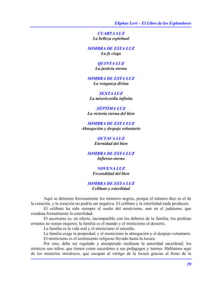 Eliphas Levi – El Libro de los Esplendores
29
CUARTA LUZ
La belleza espiritual
SOMBRA DE ESTA LUZ
La fe ciega
QUINTA LUZ
La justicia eterna
SOMBRA DE ESTA LUZ
La venganza divina
SEXTA LUZ
La misericordia infinita
SÉPTIMA LUZ
La victoria eterna del bien
SOMBRA DE ESTA LUZ
Abnegación y despojo voluntario
OCTAVA LUZ
Eternidad del bien
SOMBRA DE ESTA LUZ
Infierno eterno
NOVENA LUZ
Fecundidad del bien
SOMBRA DE ESTA LUZ
Celibato y esterilidad
Aquí se detienen forzosamente los números negros, porque el número diez es el de
la creación, y la creación no podría ser negativa. El celibato y la esterilidad nada producen.
El celibato ha sido siempre el sueño del misticismo, aun en el judaísmo, que
condena formalmente la esterilidad.
El ascetismo es, en efecto, incompatible con los deberes de la familia; los profetas
errantes no tenían mujeres; la familia es el mundo y el misticismo el desierto.
La familia es la vida real y el misticismo el ensueño.
La familia exige la propiedad, y el misticismo la abnegación y el despojo voluntario.
El misticismo es el sentimiento religioso llevado hasta la locura.
Por esto, debe ser regulado y atemperado mediante la autoridad sacerdotal; los
místicos son niños, que tienen como sacerdotes a sus pedagogos y tutores. Hablamos aquí
de los misterios ortodoxos, que escapan al vértigo de la locura gracias al freno de la
 
