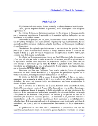 Eliphas Levi – El Libro de los Esplendores
3
PREFACIO
El judaísmo es la más antigua, la más racional y la más verdadera de las religiones.
Jesús, que se proponía reformar el judaísmo, no ha aconsejado a sus discípulos
separarse de él.
La reforma de Jesús, no habiéndose aceptado por los jefes de la Sinagoga, resulta
que el maestro de los cristianos, desconocido por la autoridad legítima, ha llegado a ser una
herejía que ha invadido el mundo.
Maltratados al principio por los judíos, los cristianos, cuando han sido más fuertes,
han proscrito y perseguido a los judíos con más vergonzoso y bajo encarnizamiento. Se han
quemado sus libros en vez de estudiarlos, y la alta filosofía de los Hebreos está perdida para
el mundo cristiano.
No obstante, los apóstoles presintieron que el sacerdocio de los gentiles duraría
poco o que la nueva fe se debilitaría andando el tiempo. Entonces decían: la salvación nos
llegará de Israel y la gran revolución religiosa que nos aproxima a nuestros Padres, será
como un paso de la muerte hacia la vida.
En efecto, los Hebreos poseen una ciencia que San Pablo sospechaba sin conocerla,
y San Juan iniciado por Jesús, ocultaba y revelaba a la vez con jeroglíficos gigantescos en
el Apocalipsis, tomados en su mayoría de las profecías de Ezequiel. Existe, entre ellos, un
libro místico y maravilloso que se llama El Zohar o Esplendor. Libro inmenso, más
importante que el Talmud, que sólo es el desarrollo de una teogonía en algunas páginas,
que se denomina SIPHRA DZENIUTTA.
Damos en este libro, que Guillaume Postel nos ha traído de Oriente, el magnífico
comentario de Rabí Simeón Ben-Jochai y le agregamos las principales leyendas de la
tradición masónica, tomada por completo de la cabala de los Hebreos.
El templo de Salomón (Hijo y sucesor de David, 1020-962 a. C. Fue un rey sabio y
organizador; pero se entregó a la injuria. N. del T.) era, en efecto, un edificio completamente
simbólico. Su plano, sus construcciones, sus ornamentos, sus bases, representaban la
síntesis de todas las ciencias.
Era el universo, era la filosofía, era el cielo, Salomón había concebido el plano,
Hiram (Célebre arquitecto y escultor de Tiro, en 1000 a. C., enviado por el rey de Tiro a Salomón para
dirigir los trabajos del Templo de Jerusalén) lo había ejecutado con elevada inteligencia, los
directores de los trabajos tenían la ciencia de los detalles, los obreros trabajaban con arreglo
a los planos de los maestros. Esta jerarquía, tan racional y tan precisa, se toma en la
masonería por el tipo de sociedad perfecta. La masonería es el judaísmo ecléctico e
independiente. Los F... M... quieren reedificar, es decir, reconstruir la sociedad primitiva
sobre las bases de la jerarquía inteligente y de iniciación progresiva, sin sufrir las trabas de
sacerdotes y de reyes, y por eso se denominaban francmasones, es decir constructores
libres.
La publicación de esta obra dará a comprender la desconfianza con que los
sacerdotes del catolicismo miran a la masonería, que es el judaísmo reformado con arreglo
 