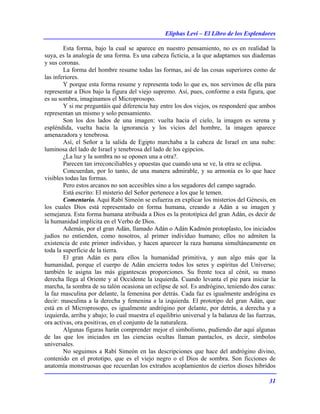 Eliphas Levi – El Libro de los Esplendores
31
Esta forma, bajo la cual se aparece en nuestro pensamiento, no es en realidad la
suya, es la analogía de una forma. Es una cabeza ficticia, a la que adaptamos sus diademas
y sus coronas.
La forma del hombre resume todas las formas, así de las cosas superiores como de
las inferiores.
Y porque esta forma resume y representa todo lo que es, nos servimos de ella para
representar a Dios bajo la figura del viejo supremo. Así, pues, conforme a esta figura, que
es su sombra, imaginamos el Microprosopo.
Y si me preguntáis qué diferencia hay entre los dos viejos, os responderé que ambos
representan un mismo y solo pensamiento.
Son los dos lados de una imagen: vuelta hacia el cielo, la imagen es serena y
espléndida, vuelta hacia la ignorancia y los vicios del hombre, la imagen aparece
amenazadora y tenebrosa.
Así, el Señor a la salida de Egipto marchaba a la cabeza de Israel en una nube:
luminosa del lado de Israel y tenebrosa del lado de los egipcios.
¿La luz y la sombra no se oponen una a otra?.
Parecen tan irreconciliables y opuestas que cuando una se ve, la otra se eclipsa.
Concuerdan, por lo tanto, de una manera admirable, y su armonía es lo que hace
visibles todas las formas.
Pero estos arcanos no son accesibles sino a los segadores del campo sagrado.
Está escrito: El misterio del Señor pertenece a los que le temen.
Comentario. Aquí Rabí Simeón se esfuerza en explicar los misterios del Génesis, en
los cuales Dios está representado en forma humana, creando a Adán a su imagen y
semejanza. Esta forma humana atribuida a Dios es la prototípica del gran Adán, es decir de
la humanidad implícita en el Verbo de Dios.
Además, por el gran Adán, llamado Adán o Adán Kadmón protoplasto, los iniciados
judíos no entienden, como nosotros, al primer individuo humano; ellos no admiten la
existencia de este primer individuo, y hacen aparecer la raza humana simultáneamente en
toda la superficie de la tierra.
El gran Adán es para ellos la humanidad primitiva, y aun algo más que la
humanidad, porque el cuerpo de Adán encierra todos los seres y espíritus del Universo;
también le asigna las más gigantescas proporciones. Su frente toca al cénit, su mano
derecha llega al Oriente y al Occidente la izquierda. Cuando levanta el pie para iniciar la
marcha, la sombra de su talón ocasiona un eclipse de sol. Es andrógino, teniendo dos caras:
la faz masculina por delante, la femenina por detrás. Cada faz es igualmente andrógina es
decir: masculina a la derecha y femenina a la izquierda. El prototipo del gran Adán, que
está en el Microprosopo, es igualmente andrógino por delante, por detrás, a derecha y a
izquierda, arriba y abajo; lo cual muestra el equilibrio universal y la balanza de las fuerzas,
ora activas, ora positivas, en el conjunto de la naturaleza.
Algunas figuras harán comprender mejor el simbolismo, pudiendo dar aquí algunas
de las que los iniciados en las ciencias ocultas llaman pantaclos, es decir, símbolos
universales.
No seguimos a Rabí Simeón en las descripciones que hace del andrógino divino,
contenido en el prototipo, que es el viejo negro o el Dios de sombra. Son ficciones de
anatomía monstruosas que recuerdan los extraños acoplamientos de ciertos dioses híbridos
 