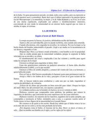 Eliphas Levi – El Libro de los Esplendores
32
de la India. Un gran pensamiento preside, sin duda, todos estos sueños, pero su expresión se
sale de nuestros usos y costumbres. Baste decir que el rabino representa a las parejas típicas
(la del Microprosopo y la naturaleza, la mujer; y la de Adán Kadmón y su Eva), en el acto
de una eterna copulación, explicando sus ardores y desfallecimientos amorosos,
convirtiendo de este modo la inmensidad en un enorme lecho nupcial que no tiene ni
alcoba, ni ropas, ni cortinas.
LA JUSTICIA
Según el texto de Rabí Simeón
La mujer no posee la fuerza y la justicia, debiéndolas recibir del hombre.
Aspira a ello con sed indecible, pero no puede recibirlas, sino cuando está sometida.
Cuando ella domina, sólo engendra la revuelta y la violencia. Por eso la mujer se ha
hecho dueña del hombre induciéndole al pecado. Llegó a ser madre en la incontinencia de
sus deseos y engendró a Caín.
Después dijo: Dios y yo hemos creado al hombre, y este hombre es de mi propiedad.
Aún no estaba pronta para la maternidad verdadera, porque la serpiente la había
infectado con su envidia y su cólera.
El alumbramiento del cruel e implacable Caín fue violento y terrible pues agotó
todas las energías de la mujer.
Entonces se dirigió para engendrar al dulce Abel.
Estas dos generaciones contrarias no pudieron armonizar: el fuerte debe absorber
indefectiblemente al débil, y es lo que sucedió.
Entonces el Dios de sombra despertó, y arrancó del vientre de Caín a su hermano, a
quien había devorado.
Pero ni Caín ni Abel fueron considerados lo bastante justos para permanecer ante él.
Arrojó a Abel a los limbos de la vida y precipito a Caín en el gran océano de los
llantos.
Allí, se buscan todavía para combatirse y cada uno por su lado, engendran el
espíritu de debilidad y de violencia.
¡Felices de las almas que proceden en línea recta del gran Adán!. Porque los hijos
del inútil Abel y los del criminal Caín, son injustos y pecadores.
La verdadera justicia une la bondad a la fuerza y no es ni violenta ni débil.
Dichosos vosotros que comprendéis estas palabras, las palabras que reúnen la
izquierda a la derecha y que conciertan las cosas superiores con las cosas inferiores.
Dichosos vosotros, los maestros de los maestros, segadores de la santa campiña, que
contempláis y reconocéis al Señor, mirándole cara a cara, y a quienes vuestra unión al
Verbo eterno os hace dignos de la inmortalidad en el mundo futuro.
De vosotros es de quien se ha escrito: Desde hoy sabrás que el Señor reina a la vez
en lo más alto de los cielos y en loo más profundo de la tierra.
¡Por doquiera reina el Señor, el Anciano de los días. Dios!, es decir, el único, el
solo... ¡Qué su nombre sea bendito en el siglo y en los siglos de los siglos!.
 