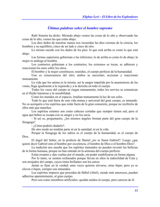 Eliphas Levi – El Libro de los Esplendores
33
Últimas palabras sobre el hombre supremo
Rabí Simeón ha dicho: Mirando abajo vemos las cosas de lo alto y observando las
cosas de lo alto, vemos las que están abajo.
Los diez dedos de nuestras manos nos recuerdan las diez coronas de la ciencia, los
hombres y su equilibrio, cinco de un lado y cinco de otro.
Lo mismo sucede con los dedos de los pies: lo que está arriba es como lo que está
abajo.
Las formas superiores gobiernan a las inferiores; lo de arriba es como lo de abajo; la
mujer es análoga al hombre.
Los contrarios gobiernan a los contrarios; los extremos se tocan, se adhieren y
reaccionan los unos sobre los otros.
El hombre y la mujer constituyen, reunidos, el cuerpo perfecto de la humanidad.
Uno es consecuencia del otro; ambos se necesitan; accionan y reaccionan
mutuamente.
La vida que los anima es la misma: así la sangre impelida por la anastomosis de las
venas, llega igualmente a la izquierda y a la derecha en todo el cuerpo.
Todos los vasos del cuerpo se riegan mutuamente, todos los nervios se comunican
en el fluido luminoso y la sensibilidad.
Como los mundos en el espacio, irradian mutuamente la luz de sus soles.
Todo lo que está fuera de esta vida mutua y universal del gran cuerpo, es inmundo.
No os acerquéis a los espíritus que están fuera de la gran comunión, porque no recibiréis de
ellos más que manchas.
Los espíritus errantes son como cabezas cortadas que siempre tienen sed, pero el
agua que beben se escapa con su sangre y no los sacia.
- Si así es, preguntaréis, ¿los mismos ángeles forman parte del gran cuerpo de la
Sinagoga?
- ¿Cómo podréis dudarlo?.
De otro modo no tendrán parte ni en la santidad, ni en la vida.
Porque la Sinagoga de los sabios es el cuerpo de la humanidad, es el cuerpo de
Dios.
El ángel del Señor, en la profecía de Daniel ¿no se llama Gabriel?. Luego ¿que
quiere decir Gabriel sino el hombre por excelencia, el hombre de Dios o el hombre-Dios?.
La tradición nos enseña que los espíritus inmundos no pueden revestir las bellezas
de la forma humana, porque no han entrado en la armonía del cuerpo perfecto.
Están errantes y dan vueltas por el mundo, sin poder estabilizarse en forma alguna.
Por lo tanto, se sienten rechazados porque llevan en ellos la indocilidad de Caín y
son arrojados del campo, cuyos tintes brillantes son los astros.
Jamás se fijan en la verdad; unas veces quieren elevarse, otras bajar; pero ya se
eleven o bajen, siempre son inmundos.
Los espíritus impuros que proceden de Hébel (Abel), siendo más amorosos, pueden
adherirse aparentemente, al gran cuerpo.
Pero son como miembros artificiales: quedan unidos al cuerpo, pero carecen de él.
 