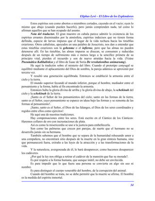 Eliphas Levi – El Libro de los Esplendores
34
Estos espíritus son como abortos o miembros cortados, cayendo en el vacío; oyen lo
mismo que abajo (cuando pueden hacerlo), pero jamás comprenden nada, tal como lo
afirman aquellos que se han ocupado del asunto.
Nota del traductor. El gran maestro en cabala parece admitir la existencia de los
espíritus errantes diseminados por la atmósfera, espíritus indecisos que no tienen forma
definida, especie de larvas impuras que el hogar de la vida rechaza hacia las tinieblas
exteriores. Otros cabalistas, apoyados en una palabra de Jesucristo, nos dan a entender que
estas tinieblas exteriores son la gehenme o el infierno, pero que las almas no pueden
detenerse allí. En las tinieblas, las almas impuras se disecan, se consumen y reducidas
después de un tiempo de sufrimiento más o menos largo a la sencillez primera de su
principio vital, pierden el recuerdo y son de nuevo atraídas hacia la vida. (Veáse
Pneumática Kabbalistica y el libro de Isaac de Soria De revolutionibus animarumg).
He aquí la tradición sobre el misterio del libro. Cuando el prototipo conyugal se
equilibró mediante el aplacamiento del Dios de sombra, la pareja adámica se aproximó por
tercera vez.
Y resultó una generación equilibrada. Entonces se estableció la armonía entre el
cielo y la tierra.
El mundo superior fecundó al mundo inferior, porque el hombre, mediador entre el
pensamiento y la forma, había al fin encontrado la armonía.
Entonces hubo la gloria divina de arriba y la gloria divina de abajo, la schekinah del
cielo y la schekinah de la tierra.
¡Santo es el Señor de los pensamientos del cielo; santo en las formas de la tierra;
santo es el Señor, cuyo pensamiento se esparce en ideas bajo las formas y se remonta de las
formas al pensamiento!.
¡Santo, santo es el Señor, el Dios de las falanges, el Dios de los seres coordinados y
regidos entre ellos como ejércitos!.
He aquí una de nuestras tradiciones.
Hay compensaciones entre los seres. Está escrito en el Cántico de los Cánticos:
Haremos collares de oro con incrustaciones de plata.
Así es como la misericordia se une a la justicia para embellecerla.
Son como las palmeras que crecen por parejas, de suerte que el hermano no se
desarrolla jamás sin su hermana.
También sabemos que el hombre que se separa de la humanidad rehusando amor a
una compañera, no encontrará sitio después de la muerte en la gran síntesis humana, sino
que permanecerá fuera, extraño a las leyes de la atracción y a las transformaciones de la
vida.
Y la naturaleza, avergonzada de él, le hará desaparecer, como hacemos desaparecer
los cadáveres.
¿Por qué la ley nos obliga a retirar el cadáver de la mansión que fue su morada?.
Es por respeto a la forma humana, que aunque inútil, no debe ser envilecida.
Es para impedir que lo que fuera una persona se convierta en algo sin uso ni
nombre.
Es para distinguir el cuerpo venerable del hombre, de la corrupción del animal.
Cuando del hombre se trata, no se debe permitir que la muerte se afirme. El hombre
es la medida del espíritu inmortal.
 