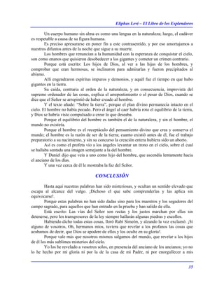 Eliphas Levi – El Libro de los Esplendores
35
Un cuerpo humano sin alma es como una lengua en la naturaleza; luego, el cadáver
es respetable a causa de su figura humana.
Es preciso apresurarse en poner fin a este contrasentido, y por eso amortajamos a
nuestros difuntos antes de la noche que sigue a su muerte.
Los hombres que renuncian a la humanidad con la esperanza de conquistar el cielo,
son como enanos que quisieron desobedecer a los gigantes y cometer un crimen contrario.
Porque está escrito: Los hijos de Dios, al ver a las hijas de los hombres, y
comprobar que eran hermosas, se inclinaron para admirarlas y fueron precipitados al
abismo.
Allí engendraron espíritus impuros y demonios, y aquél fue el tiempo en que hubo
gigantes en la tierra.
Su caída, contraria al orden de la naturaleza, y en consecuencia, imprevista del
supremo ordenador de las cosas, explica el arrepentimiento o el pesar de Dios, cuando se
dice que el Señor se arrepintió de haber creado al hombre.
Y el texto añade: “Sobre la tierra”, porque el plan divino permanecía intacto en el
cielo. El hombre no había pecado. Pero el ángel al caer habría roto el equilibrio de la tierra,
y Dios se habría visto compulsado a crear lo que deseaba.
Porque el equilibrio del hombre es también el de la naturaleza, y sin el hombre, el
mundo no existiría.
Porque el hombre es el receptáculo del pensamiento divino que crea y conserva el
mundo; el hombre es la razón de ser de la tierra; cuanto existió antes de él, fue el trabajo
preparatorio a su nacimiento, y sin su concurso la creación entera hubiera sido un aborto.
Así es como el profeta vio a los ángeles levantar un trono en el cielo, sobre el cual
se hallaba sentada una imagen semejante a la del hombre.
Y Daniel dijo que veía a uno como hijo del hombre, que ascendía lentamente hacia
el anciano de los días.
Y una vez cerca de él le mostraba la faz del Señor.
CONCLUSIÓN
Hasta aquí nuestras palabras han sido misteriosas, y ocultan un sentido elevado que
escapa al alcance del vulgo. ¡Dichoso el que sabe comprenderlas y las aplica sin
equivocarse!.
Porque estas palabras no han sido dadas sino para los maestros y los segadores del
campo sagrado, para aquellos que han entrado en la prueba y han salido de ella.
Está escrito: Las vías del Señor son rectas y los justos marchan por ellas sin
detenerse, pero los transgresores de la ley siempre hallarán algunas piedras y escollos.
Habiendo dicho todas estas cosas, lloró Rabí Simeón, y alzando la voz exclamó: ¡Si
alguno de vosotros, Oh, hermanos míos, tuviera que revelar a los profanos las cosas que
acabamos de decir, que Dios se apodere de ellos y los oculte en su gloria!.
Porque vale más que nosotros mismos salgamos del mundo, que revelar a los hijos
de él los más sublimes misterios del cielo.
Yo los he revelado a vosotros solos, en presencia del anciano de los ancianos; yo no
lo he hecho por mi gloria ni por la de la casa de mi Padre, ni por enorgullecer a mis
 