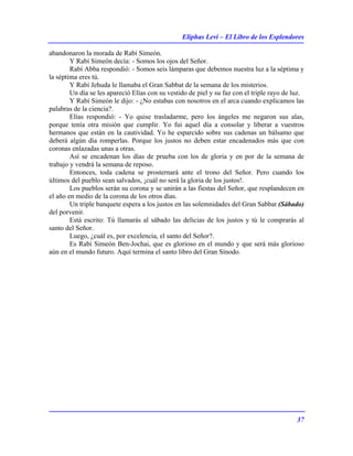 Eliphas Levi – El Libro de los Esplendores
37
abandonaron la morada de Rabí Simeón.
Y Rabí Simeón decía: - Somos los ojos del Señor.
Rabí Abba respondió: - Somos seis lámparas que debemos nuestra luz a la séptima y
la séptima eres tú.
Y Rabí Jehuda le llamaba el Gran Sabbat de la semana de los misterios.
Un día se les apareció Elías con su vestido de piel y su faz con el triple rayo de luz.
Y Rabí Simeón le dijo: - ¿No estabas con nosotros en el arca cuando explicamos las
palabras de la ciencia?.
Elías respondió: - Yo quise trasladarme, pero los ángeles me negaron sus alas,
porque tenía otra misión que cumplir. Yo fui aquel día a consolar y liberar a vuestros
hermanos que están en la cautividad. Yo he esparcido sobre sus cadenas un bálsamo que
deberá algún día romperlas. Porque los justos no deben estar encadenados más que con
coronas enlazadas unas a otras.
Así se encadenan los días de prueba con los de gloria y en por de la semana de
trabajo y vendrá la semana de reposo.
Entonces, toda cadena se prosternará ante el trono del Señor. Pero cuando los
últimos del pueblo sean salvados, ¡cuál no será la gloria de los justos!.
Los pueblos serán su corona y se unirán a las fiestas del Señor, que resplandecen en
el año en medio de la corona de los otros días.
Un triple banquete espera a los justos en las solemnidades del Gran Sabbat (Sábado)
del porvenir.
Está escrito: Tú llamarás al sábado las delicias de los justos y tú le comprarás al
santo del Señor.
Luego, ¿cuál es, por excelencia, el santo del Señor?.
Es Rabí Simeón Ben-Jochai, que es glorioso en el mundo y que será más glorioso
aún en el mundo futuro. Aquí termina el santo libro del Gran Sínodo.
 