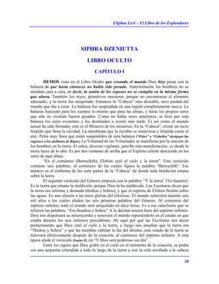 Eliphas Levi – El Libro de los Esplendores
38
SIPHRA DZENIUTTA
LIBRO OCULTO
CAPÍTULO I
HEMOS visto en el Libro Oculto que creando el mundo Dios hizo pesar con la
balanza lo que hasta entonces no habla sido pesado. Anteriormente los hombres no se
miraban cara a cara, es decir, la unión de los esposos no se cumplía en la misma forma
que ahora. También los reyes, primitivos murieron, porque no encontraron el alimento
adecuado; y la tierra fue aniquilada. Entonces la “Cabeza” más deseable, tuvo piedad del
mundo que iba a crear. La balanza fue suspendida en una región completamente nueva. La
balanza funcionó para los cuerpos lo mismo que para las almas; y hasta los propios seres
que aún no existían fueron pesados. Como no había seres anteriores, se hizo por esta
balanza los seres existentes y los destinados a existir más tarde. Es así como el mundo
actual ha sido formado; éste es el Misterio de los misterios. En la “Cabeza”, existe un rocío
límpido que llena la cavidad. La membrana que la recubre es misteriosa y límpida como el
aire. Pelos muy finos que están suspendidos de esta balanza (“Pelos” o “Cabellos” designan las
regiones o los atributos de Rigor). La Voluntad de las Voluntades se manifiesta por la oración de
los hombres en la tierra. El sabio, discreto vigilante, percibe esta manifestación, ve desde la
tierra luces de lo alto. Es por dos ventanas de arriba que el Espíritu celeste desciende en los
seres de aquí abajo.
“En el comienzo (Bereschith), Elohim creó el cielo y la tierra”. Este versículo
contiene seis palabras, al comienzo de las cuales figura la palabra “Bereschith”. Ese
número es el emblema de las siete partes de la “Cabeza” de donde toda bendición emana
sobre la tierra.
El segundo versículo del Génesis empieza con la palabra: “Y la tierra” (Ve-haaretz).
Es la tierra que emana la maldición; porque Dios la ha maldecido. Las Escrituras dicen que
la tierra era informe y desnuda (thohou y bohou), y que el espíritu de Elohim flotaba sobre
las aguas. Es una alusión a las trece glorias del Glorioso. El mundo subsistirá durante seis
mil años a los cuales aluden las seis primeras palabras del Génesis. Al comienzo del
séptimo milenio, todo el mundo será aniquilado en doce horas. Es a ese cataclismo que se
refieren las palabras. “Era thouhou y bohou” A la décima tercera hora del séptimo milenio.
Dios nos dispensará su misericordia y renovará el mundo reponiéndolo en el estado en que
estaba durante los seis milenios precedentes. He aquí por qué las Escrituras nos dicen
primeramente que Dios creó el cielo y la tierra, y luego nos enseñan que la tierra era
“Thohou y bohou” y que las tinieblas cubrían la faz del abismo; este estado de la tierra se
renovará efectivamente después de la creación, al comienzo del séptimo milenio. A esta
época alude el versículo (Isaías II, 11) “Y Dios será poderoso ese día”.
Entre los signos que Dios grabó en el cielo en el momento de la creación, se podía
ver una serpiente extendida a todo lo largo de la tierra y con la cola arrollada a la cabeza
 