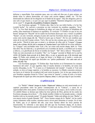 Eliphas Levi – El Libro de los Esplendores
39
deforme y mancillada. Esta serpiente pasa, una vez cada mil días por el gran océano, en
donde tiene la cabeza destrozada, así como está escrito (Salmos, LXXIV, 13): “Tú has
destrozado las cabezas de los dragones en el fondo de las aguas”. Hay dos dragones, pero es
uno solo el que muere; y es por eso que aquí la palabra “thaninim (dragones) está escrito
sin la vocal “i”, lo que da a la palabra el número singular.
Las Escrituras agregan: “Y Elohim dijo: Que la luz sea (iehi) hecha, y la luz fue
(veiehi) hecha”. Se vuelven a encontrar en este versículo los nombres sagrados: “Ieve”
“Ve”. La Vau final designa la Schekhina de abajo así como He designa la Schekhina de
arriba; ellas mantienen la balanza en equilibrio. El versículo “Y Elohim vio que la luz era
buena” designa los “Hayoth” de los cuales las Escrituras dicen que van y vienen. La palabra
“buena”, en este versículo, designa al justo del cual las Escrituras dicen que es bueno, así
como está escrito (Isaías III, 10). “Decid al justo que es bueno”. De los seis nombres que
salen de la raíz del Cuerpo celeste. Yod y He son las dos coronas que es bueno, así como
está escrito: “Decid al justo que se aman y se abrazan; de ellas sale la “Lengua” (“Lengua
Santa”, dice el Zohar, III, fol. 610, es sinónimo de “Espíritu Santo”) que habla de las cosas sublimes.
La “Lengua” está escondida entre Yod y He, así como está escrito (Isaías, XLIV, 5): “Esta
(he) dirá: Soy de Jehovah, y se glorificará con el nombre de Jacob, y escribirá con su mano
a Jehová, y se glorificará de llevar el nombre de Israel”. “He” dirá a Jehová: “Desciendo”.
Todo eso está encerrado en el nombre “Iho”. La “Lengua” esconde la Madre de la cual ha
salido (El Espíritu Santo procede de la Madre (He), y es por su operación que el He desciende aquí
abajo). El Padre está sentado en el lugar de honor y la Madre en el medio y oculta por
ambos. Desgraciado de aquél que descubre sus “partes pudibundas” (Ver sobre todo esto el
Zohar, III, folio 75a).
Las Escrituras agregan: “Y Elohim dijo: Sean hechos en el firmamento los cuerpos
luminosos del cielo”, lo que significa: Que el macho domine a la hembra, tal como está
escrito (Proverbios, X, 25): “Y el justo es el fundamento del mundo”. Cuando el Yod está
aislado, se eleva al rango superior, y la hembra se oscurece. La Madre concentra entonces
sus luces en el interior de su palacio del cual cierra la puerta. Así, la luz que emana de los
seis Nombres sagrados forma la “Clave” que cierra la “puerta” y reúne al cielo y la tierra.
Desgraciado de aquél que abra esta puerta (Tiquone, Zohar, V y XI) (que diga lo que esconde).
CAPÍTULO II
La “Barba” (“Barba” designa la Serfira “Thiphereth” (Belleza) no está mencionada en el
capítulo precedente entre las partes constituyentes de la “Cabeza”, a causa de su
superioridad sobre otras partes. Comienza en la región de las orejas y da la vuelta a la cara.
Un cabello blanco se destaca que indica las trece glorias de Dios, glorias de las cuales las
Escrituras (Jeremías, II, 6) dicen: “...Por donde nombre (Adán) no ha pasado jamás, y donde
hombre (ish) no ha morado jamás”. El grado llamado “Adán está debajo de esta “Barba”, y
con mayor razón el grado llamado “Ish”. Trece fuentes surgen de la “Barba”, de las cuales
cuatro solamente están ocultas, mientras nueve sirven para alimentar el cuerpo. En el mes
de Tishri, que es el séptimo del año, esas trece fuentes abren las trece puertas de
misericordia. Es referente a esta época del año que las Escrituras (Isaías, LV, 6) dicen:
“Buscad al Señor mientras pueda ser hallado”. Y más lejos (Levítico, XVI, 22): Y mortificaréis
 