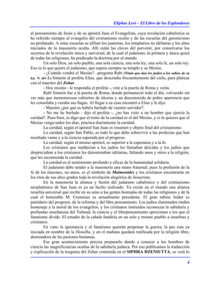 Eliphas Levi – El Libro de los Esplendores
4
al pensamiento de Jesús y de su apóstol Juan el Evangelista, cuya revelación cabalística se
ha referido siempre al evangelio del cristianismo oculto y de las escuelas del gnosticismo
no profanado. A estas escuelas se afilian los juanistas, los templarios no idólatras y los altos
iniciados de la masonería oculta. Allí están las claves del porvenir, por conservarse los
secretos de la revelación única y universal, de la cual el judaísmo, la primera y única quizá
de todas las religiones, ha predicado la doctrina por el mundo.
Un solo Dios, un solo pueblo, una sola ciencia, una sola ley, una sola fe, un solo rey.
Eso es lo que quiere el judaísmo, que espera siempre su templo y su Mesías.
- ¿Cuándo vendrá el Mesías?. -pregunta Rabí (Título que dan los judíos a los sabios de su
ley. N. del T.) Simeón al profeta Elías, que descendía frecuentemente del cielo, para platicar
con el maestro del Zohar.
- Hoy mismo - le respondía el profeta -, vete a la puerta de Roma y verás.
Rabí Simeón fue a la puerta de Roma, donde permaneció todo el día, volviendo sin
ver más que menesterosos cubiertos de úlceras y un desconocido de pobre apariencia que
les consolaba y curaba sus llagas. Al llegar a su casa encontró a Elías y le dijo:
- Maestro ¿por qué os habéis burlado de vuestro servidor?.
- No me he burlado - dijo el profeta -, ¿no has visto a un hombre que ejercía la
caridad?. Pues bien, te digo que el reino de la caridad es el del Mesías, y si tú quieres que el
Mesías venga todos los días, practica diariamente la caridad.
La caridad, según el apóstol San Juan es resumen y objeto final del cristianismo.
La caridad, según San Pablo, es todo lo que debe sobrevivir a las profecías que han
resultado vanas y a la ciencia superada por el progreso.
La caridad, según el mismo apóstol, es superior a la esperanza y a la fe.
Los cristianos que maldecían a los judíos les llamaban deicidas y los judíos que
despreciaban a los cristianos les denominaban idólatras, faltando unos y otros a la religión,
que les recomienda la caridad.
La caridad es el sentimiento profundo y eficaz de la humanidad solidaria.
El judaísmo debe tender a la masonería una mano fraternal, pues la profesión de la
fe de los masones, no ateos, es el símbolo de Maimonides y los cristianos encontrarán en
los ritos de sus altos grados toda la revelación alegórica de Jesucristo.
En la masonería la alianza y fusión del judaísmo cabalístico y del cristianismo
neoplatónico de San Juan es ya un hecho realizado. Ya existe en el mundo una alianza
israelita universal que recibe en su seno a las gentes honradas de todas las religiones y de la
cual el honorable M. Cremieux es actualmente presidente. El gran rabino Isidor es
partidario del progreso, de la reforma y del libre pensamiento. Los judíos iluminados rinden
homenaje a la moral de los evangelios, y los cristianos instruidos reconocen la sabiduría y
profundas enseñanzas del Talmud; la ciencia y el librepensamiento aproximan a los que el
fanatismo divide. El estudio de la cabala fundiría en un solo y mismo pueblo a israelitas y
cristianos.
En vano la ignorancia y el fanatismo querrán perpetuar la guerra; la paz esta ya
iniciada en nombre de la filosofía, y en el mañana quedará ratificada por la religión libre,
dominadora de las pasiones humanas.
Ese gran acontecimiento precisa prepararlo dando a conocer a los hombres de
ciencia las magnificencias ocultas de la sabiduría judaica. Por eso publicamos la traducción
y explicación de la teogonía del Zohar contenida en el SIPHRA DZENIUTTA; se verá lo
 