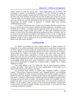 Eliphas Levi – El Libro de los Esplendores
40
vuestro cuerpo la noche del noveno mes”. “Señor (Deuteronomio, III, 24) Jehová, has
comenzado a mostrar a tu servidumbre tu grandeza”. En este versículo, el nombre de
Jehová está escrito completo, mientras que en la tierra, raras veces lo está. Hay una “Vau”
de arriba y una “Vau” de abajo, así mismo hay una “He” de abajo, pero no hay más que una
“Yod” de arriba, a la cual nada se asocia y cerca del cual nadie puede subir. Es por la unión
de la Vau y de He que se percibe débilmente la Yod, tal como las venas bajo la Epidermis.
¡Desgraciado del mundo cuando la epidermis es bastante opaca para esconder
completamente las venas!.
“La “Cabeza” está llena de rocío. Contiene tres cavidades. Dos líneas, negras como
el cuervo, forman arcos por encima de aberturas profundas dispuestas a la derecha y a la
izquierda de la “Cabeza”. Un sendero estrecho separa por arriba esas dos líneas. La Frente
no presenta arrugas, excepto cuando está irritado. Los Ojos están compuestos por tres
colores. La Nariz es fina. Tres llamas salen de las aberturas de la Nariz. El nombre “Ahí” es
la síntesis de los seis nombres precedentes. Yod ilumina a la Vau y la He. ¡Y desgraciado
del mundo, cuando la Yod se separa de la Vau y de la He por causa de los pecados de los
hombres!. Cuando la Yod se separa de la He, las Escrituras dicen: “No descubrirás en tu
Madre lo que debe quedar ignorado”.
CAPÍTULO III
La “Barba” esta realzada con nueve adornos gloriosos. El primer adorno es la
disposición de los cabellos encimados, desde la abertura de las orejas hasta la comisura de
los labios; segundo: el círculo trazado por la barba desde una comisura de los labios a la
otra; tercer adorno: los pelos saliendo de la abertura de la nariz; cuarto adorno: los bigotes;
quinto adorno: los “lunares” con forma de manchas, rojas como rosas; sexto adorno:
mechones de cabellos negros suspendidos a lo largo de las sienes; séptimo adorno: los
labios rojos como una rosa; octavo adorno: los rizos cubriendo la nuca; novena adorno: los
cabellos largos alternando con cortos. Es para responder a estos nueve adornos que David
invocó (Salmos, CXVIII, 5) por nueve veces el destinado a vencer sus enemigos. Con razón
mayor aún la misericordia se expande por el mundo cuando la “Barba” de la “Cabeza
Suprema” lo ilumina.
Está escrito (Génesis, I, 20) “Y el Señor dijo: Que las aguas produzcan animales
vivientes que naden”. “Jah” fusionó las dos luces conjuntamente, la buena agua con la
mala, el Haya inferior, el buen Haya con el malo.
Las Escrituras dicen además “Y Elohim dijo: “Hagamos hombres a nuestra
imagen”. “Ellas no dicen “Hagamos al hombre” sino: “Hagamos hombres”, con la finalidad
de excluir el “Hombre” de arriba, el cual está formado con el Nombre completo. Cuando el
Hombre de arriba está completo, el hombre de aquí abajo lo está igualmente. Jehová es el
lado macho, y Elohim es el lado hembra. También, para hacer al hombre a imagen de Dios,
ha habido que hacerlo macho y hembra. Yod designa al macho. He la hembra; Vau es el
producto de ambos. Es por eso que las Escrituras dicen: “Los creó macho y hembra; los
bendijo y les dio nombre: “Adán”, es decir, les dio el nombre del “Hombre” sentado sobre
el trono celeste y del cual ha recibido la forma, como está escrito: “Y por encima del trono
se veía algo que parecía un hombre”.
 