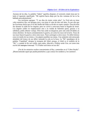Eliphas Levi – El Libro de los Esplendores
42
Anciano de los días. La palabra “Jadon” significa disputar; el versículo citado tiene por lo
tanto el siguiente significado: “Mi espíritu hacia abajo por las dos ventanas de las se ha
hablado precedentemente”.
Las escrituras agregan: “Y sus días de ciento veinte años”. La Yod sola no tiene
valor numérico fijo; ora designa cien y ora tiene el valor de diez mil años. Es por ello que
las Escrituras dicen que el río del Jardín del Edén se divide en cuatro canales. Esta división
fue durante la caída de los ángeles; pero no volvió a renovarse hasta la llegada de Josué.
Los ángeles caídos no reaparecieron sino a la venida de Salomón quien, gracias a su
sabiduría, podía obtener ventaja. Ellos han caído en desgracia; pero aún están divididos en
reinos distintos. Se hacen constantemente la guerra, así como los reyes de la tierra. Trece de
sus reyes hacen la guerra a otros siete reyes. Nueve protegen a otros reyes. Un árbol oloroso
crece en medio de sus reinos; y los pájaros pueblan sus ramas. Una serpiente está enroscada
alrededor del tronco de ese árbol, teniendo la cola en la boca. La “He” paradógico de la
palabra “Capekhah” designa la trompeta del Jobel, porque, el Jobel es el símbolo de la
“He”: y cuando la He sea visible, para todos, Jehovah y Elohim serán Uno, así como ésta
escrito (El Andrógino Universal): “Y el Señor será único en ese día”.
¡Fin de los misterios ocultos concernientes al Rey, contenidos en el “Libro Oculto”.
¡Bienaventurado aquel que pueda penetrarlos y que conoce los senderos y los caminos!.
 