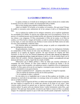 Eliphas Levi – El Libro de los Esplendores
44
LA GLORIA CRISTIANA
La gloria cristiana es el triunfo de la inteligencia sobre la bestia de la verdad sobre
la mentira; de la luz sobre la sombra; de la humanidad sobre el diablo.
Dios se hizo hombre para impedir al diablo hacerse Dios.
¿Qué es el diablo? Es la bestia, es la sombra, es la mentira. ¿Por qué existe? Porque
la sombra es necesaria como substractum de la luz; porque el mal es el fundamento del
bien.
Así se explican las sombras de los antiguos santuarios; así se explican igualmente
las oscuridades de la Biblia. Es precisa una sombra para servir de propulsora a la luz. Es
preciso a la multitud grosera una divinidad terrible que ahuyente las pasiones humanas con
sus cóleras y sus venganzas. El Dios exterminador, el Dios de los azotes, es el Dios de
sombra, es el Dios hecho a imagen del hombre; es todo lo contrario del Dios de los sabios.
La faz negra, es como una máscara que disfruta el rostro sereno del Padre eterno de todos
los seres, para amedrentar a indóciles niños.
Esta doctrina debía ser mantenida secreta, porque no podía ser comprendida sino
por las inteligencias más elevadas.
Desgraciadamente, trascendió y ocurrió lo que se temía: las inteligencias limitadas
no comprenden al Dios ficticio de dos caras tan diferentes, y la cara de un dualismo se
introduce en el espíritu de algunos sectarios. De aquí nacieron los dogmas del falso
Zoroastro, la faz de la luz fue Ormuzd (Emanación de Zervane (Dios Supremo del Magisterio),
principio y personificación del bien, Creador del Universo, N. del T.), y la faz de sombra llegó a ser la
cabeza fatal del sombrío Ahrimán (Emanación de Zervane, principio y personificación del mal;
destructor del Universo. N. del T.). Aquel día fue creado el diablo.
Observamos que la Biblia atribuye a Dios las obras que nosotros achacamos al
usurpador del reino infernal. Es Dios quien endurece el corazón de Faraón, a fin de
castigarle, como a todo su pueblo, con espantosos azotes e impelerle al fin a la impenitencia
postrera. Es Dios quien envía uno de sus ángeles o mensajeros para extraviar el espíritu de
Achab y precipitarle en una guerra funesta.
- ¿Cómo te apoderarás de él?. - pregunta a este espíritu. Y el ángel le responde:
- Seré un espíritu de memoria en boca de los falsos profetas.
- Ve, le responde el señor, y sedúcele.
En esta época no se imaginaban que el reino de Dios pudiera ser dividido, y que
solamente se reservaba la luz para dejar a su enemigo reinar en la sombra. El Dios del mal
aún no se había inventado.
Siendo el mal la negación del bien, no sabría tener ningún poder porque la negación
del bien implica la negación de la verdad que alcanza al ser hasta en sus raíces. ¿Qué
victorias podrá alcanzar un general que se equivoca siempre?. El ser del diablo es una
mentira radical. Su genio sería una inmensa locura. Luchar eternamente contra Dios, ¡qué
quimera!. Pero para que fuera posible, era preciso que Satán se crease un Dios a su propia
imagen. No comprende siquiera lo que el niño más sencillo puede comprender. Espíritu de
 