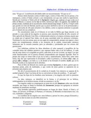Eliphas Levi – El Libro de los Esplendores
46
ésta: “El que es”, la definición del diablo debe ser necesariamente: “El que no es”.
Hemos dicho bastante contra el ídolo negro, contra el falso Dios de los persas y los
maniqueos, contra el Satán colosal y casi omnipotente con que aún sueña la superstición.
Queda por examinar el Satán jefe de lo Egrégores (Ángeles que, conforme a lo que se dice en el
Libro de Hénoch, se casaron con las hijas de Seth y tuvieron por hijos a los gigantes. Son también las
formas astrales, resultantes de la concentración colectiva durante largo tiempo. N. del T.), el ángel caído
que guarda un resto de libertad, puesto que su juicio definitivo aún no se ha pronunciado y
que se aprovecha de ello para arrastrar a los débiles, como si esperara aminorar su pecado
por el número de sus cómplices.
No encontramos nada en el Génesis ni en toda la Biblia que haga alusión a un
pecado y a una caída de los ángeles; es preciso, para encontrar huellas de ello, recurrir, al
libro apócrifo de Hénoch. Este libro, evidentemente anterior a la época cristiana, puesto que
es citado por el apóstol San Judas, era de gran autoridad entre los primeros cristianos.
Tertuliano lo cita con estima; pero no era capaz de comprenderlo, porque este áspero y duro
genio era completamente extraño a los misterios de la cabala, conservados entonces
solamente por la escuela joannita, pero ya alterados y profanados por los errores del
gnosticismo.
Los cabalistas referían las ideas absolutas al valor numeral y jeroglífico de las
veintidós letras del alfabeto primitivo, que suponen haber sido el de los hebreos. A cada
una de estas letras se le asignaba un genio; cada letra es un ser viviente, un ángel. Los que
están familiarizados con la poesía oriental comprenderán este lenguaje figurado. Pero lo
propio del vulgo es tomar todo al pie de la letra y materializarlo; ahora bien, entre estas
letras, hay dos que representan la divinidad a saber la primera y la última alef y tau, en
griego alfa y omega, y en latín a y z, de donde se ha formado el nombre Azoth, que en la
filosofía oculta es la expresión de lo absoluto.
Pero el libro de Hénoch nos cuenta que existían Egrégores, es decir, genios que no
duermen jamás, jefes de multitudes, y que veinte de estos genios se separaron de su
principio para dejarse caer.
He ahí el oscurecimiento de la verdad en el mundo. Los números se separan de la
unidad original y final. Las letras de luz se convierten en letras de sombras... Y ¿por qué?.
Es que las hijas de los hombres eran hermosas y los ángeles del cielo se pusieron
celosos.
La idea, entonces, se identificó en la forma, y el principio de su belleza,
embriagándose en la belleza misma, olvidó su comienzo y su fin.
Los ángeles caídos se congregaron en torno de su jefe Samiaxas sobre una elevada
montaña, que luego se llamó la montaña del Juramento, porque los egrégores se unieron
mediante un juramento sacrílego.
Una montaña representa simbólicamente un hogar de ideas. Horeb, el Sinaí y el
Tabor, el Calvario, el Olimpo; el Parnaso, el Vaticano, la Montaña revolucionaria son, a la
vez, realidades y alegorías.
Los nombres de los ángeles son: unos hebreos y persas los otros, porque Zoroastro y
Abraham se dan la mano en este libro misterioso.
El primero es Samiaxas.
El segundo Artakuph.
 
