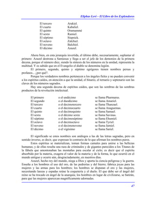 Eliphas Levi – El Libro de los Esplendores
47
El tercero Arakiel.
El cuarto Kabaliel.
El quinto Oramammé
El sexto Ramiel.
El séptimo Siupsick.
El octavo Zalchiel.
El noveno Balchiel.
El décimo Azazel.
Ahora bien, en esta jerarquía invertida, el último debe, necesariamente, suplantar al
primero: Azazel destrona a Samiaxas y llega a ser el jefe de los demonios de la primera
decena, porque el número diez, siendo la síntesis de los números en la unidad, representa la
multitud. Y es sabido que en el Evangelio el diablo se denomina legión.
El primero, segundo, quinto y séptimo egrégores tienen nombres persas y
profanos... ¿por qué?.
Porque los verdaderos nombres pertenecen a los ángeles fieles y no pueden convenir
a los espíritus caídos, en atención a que la unidad, el binario, el ternario y septenario son las
claves de los números sagrados.
Hay una segunda decena de espíritus caídos, que son las sombras de las sombras
productos de la revolución intelectual.
El primero o el undécimo se llama Pharmarus.
El segundo o el duodécimo se llama Amariel.
El tercero o el decimotercero se llama Thanzael.
El cuarto o el decimocuarto se llama Anaguemas.
El quinto o el decimoquinto se llama Samael.
El sexto o el décimo sexto se llama Savinas.
El séptimo o el decimoséptimo se llama Ehumiel.
El octavo o el decimoctavo se llama Tyriel.
El noveno o el decimonoveno se llama Jamiel.
El décimo o el vigésimo se llama Sariel.
El significado se estos nombres son análogos a las de las letras sagradas, pero en
sentido inverso, es decir, que expresan lo contrario de lo que afirman los nombres puros.
Estos espíritus se materializan, toman formas camales para unirse a las bellezas
humanas; y de ellas resulta una raza de criminales y de gigantes parecidos a los Titanes de
la fábula que amontonaban las montañas para escalar al cielo; es decir que el espíritu
absorbido por la materia, exagera el valor de la materia y de la forma, lo que ocurrió en el
mundo antiguo y ocurre aún, desgraciadamente, en nuestros días.
Azazel, hecho rey del mundo, niega a Dios y aporta la ciencia peligrosa y la guerra.
Enseña a los hombres el uso del oro, de las pedrerías y del hierro; fabrica joyas para las
mujeres y las armas para los hombres; los hombres se disputan el oro y las mujeres,
necesitando lanzas y espadas reúne la coquetería y el duelo. El que debe ser el ángel del
reino se ha trocado en ángel de la anarquía; los hombres en lugar de civilizarse, se batirán,
para que las mujeres aparezcan magníficamente adornadas.
 