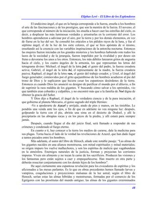 Eliphas Levi – El Libro de los Esplendores
48
El undécimo ángel, el que en la baraja corresponde a la fuerza, enseña a los hombres
el arte de las fascinaciones y de los prestigios, que son la mentira de la fuerza. El noveno, el
que corresponde al número de la iniciación, les enseña a hacer caer las estrellas del cielo, es
decir, a desplazar las más luminosas verdades y arrastrarlas en la corriente del error. Los
hombres aprendieron a adivinar por el aire, por la tierra y por los demás elementos, en vez
de fiarse en la luz del ser. Se consultó los oráculos a los pálidos rayos de la luna, y fue el
séptimo ángel, el de la luz de los siete colores, el que se hizo apóstata de sí mismo,
enseñando así la creencia con las variables inspiraciones de la antorcha nocturna. Entonces
las mujeres fueron iniciadas en los grandes misterios y los hombres habiendo roto todos los
lazos de la sociedad y de la jerarquía, fueron impelidos por la rivalidad y por deseo sin
freno a devorarse los unos a los otros. Entonces, los más débiles lanzaron gritos de angustia
hacia el cielo, y los cuatro ángeles de la armonía, los que representan las letras del
tetragrama divino: Michael, el ángel de la letra jod, el genio del padre, la fuerza creadora
activa; Gabriel, el ángel de la letra hé, el representante de la madre, la fuerza creadora
pasiva; Raphael, el ángel de la letra van, el genio del trabajo creador, y Uriel, el ángel del
fuego generador; conmovidos por el grito quejumbroso de los hombres acudieron al pie del
trono de Dios y le suplicaron que hiciera cesar los espantosos desórdenes de la tierra.
Entonces es cuando Dios les anunció su designo de purificar el mundo por el diluvio, a fin
de suprimir la raza maldita de los gigantes. Y buscando cómo salvar a los oprimidos, vio
que también eran cobardes y culpables, y no encontró más que a la familia de Noé digna de
obtener la gracia del Señor.
Y Dios dijo a Raphael, él ángel de la verdadera ciencia y de la pura iniciación, el
que gobierna al planeta Mercurio, el genio sagrado del triple Hermes:
-Ve a apoderarte de Azazel y arrójale, atado de pies y manos, en las tinieblas. Le
pondrás una venda ante los ojos, a fin de que en adelante no vea ninguna luz: después,
golpeando la tierra con el pie, abrirás una sima en el desierto de Dodoel, y allí le
precipitarás en las abruptas rocas y en los picos de la piedra, y allí estará para siempre
jamás.
Después, cuando llegue el día del juicio final, será llamado a responder de sus
crímenes y condenado al fuego eterno.
En cuanto a ti, haz conocer a la tierra los medios de curarse, dale la medicina para
sus plagas. Torna hacia el lado de la verdad las revelaciones de Azazel, que han dado lugar
a tantos pecados entre los hombres.
Más adelante, el autor del libro de Hénoch, añade este notable pasaje: “Las almas de
los gigantes nacidos en una alianza monstruosa, son mitad espirituales y mitad materiales;
su origen impuro los vuelve malhechores, y son los espíritus de malicia que vagabundean
en la atmósfera. Enemigos naturales de la justicia, forman y proyectan las corrientes
impuras. Viven sin alimento y no tocan la carne de los sacrificios. Producen las visiones y
los fantasmas pero están sujetos a caer y empequeñecerse. Han muerto en otra parte y
deberán resucitar conjuntamente con los demás hijos de los hombres”.
He aquí ciertamente una espantosa revelación para los evocadores de espíritus y los
aficionados a las mesas parlantes. Es lo que en obras precedentes hemos llamado larvas y
vampiros, coagulaciones y proyecciones malsanas de la luz astral; según el libro de
Henoch, serían estas las almas híbridas y monstruosas, formadas por el comercio de los
Egrégores con las prostitutas del mundo antiguo; las almas de los gigantes exterminados
 