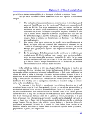 Eliphas Levi – El Libro de los Esplendores
49
por el diluvio, exhalaciones mórbidas de la tierra y de la baba de la serpiente Pithon.
Hay que hacer tres observaciones importantes sobre esta leyenda, evidentemente
antigua:
1° Que los hechos relatados son alegóricos, como lo son en el Apocalipsis, en el
pastor de Saint-Hermas y en los cuentos del Talmud; son metamorfosis al
estilo de Ovidio. Los seres, cualesquiera sean, no pueden cambiar su
naturaleza: un hombre puede enamorarse de una linda paloma, pero jamás
convertirse en pichón; y si lograra conseguirlo, no podría deducirse de ello
que la paloma debería engendrar avestruces. Es preciso decir otro tanto de
los pretendidos ángeles, espíritus materiales, que se habían prendado de las
mujeres hasta el extremo de transformarse en hombres y que hubieran
procreado gigantes.
2° Que en este relato no se supone que los ángeles hayan querido destronar a
Dios y se hayan sublevado contra él, idea monstruosa e importada de los
Titanes de la mitología griega. Los Titanes podían, en efecto, escalar el
Olimpo, pero ¿quién puede figurarse a los ángeles ascendiendo para asaltar
el infinito?.
3° En fin, que el genio de la falsa ciencia (hecho hombre, no lo olvidemos), es
arrojado antes del diluvio atado de pies y manos y con los ojos vendados,
sobre una sima, donde debe permanecer hasta el día del juicio. No hay, pues
nada de común entre el Satán que recorre la tierra, para tentar a los hombres
y el libro de Henoch. Aunque fuera canónico en vez de apócrifo, no probaría
absolutamente nada en favor del diablo moderno.
Se ha hablado de Satán en el libro de Job, pero allí no desempeña el papel de un
ángel precipitado del cielo y arrojado para siempre de la presencia de Dios. Es una especie
de acusador público, que tiene su sede entre los Beni-Elohim, es decir, entre los hijos de los
dioses. El Señor le habla, le interroga y le confía algunas misiones. Recorre la tierra y
regresa ante Adonai para rendir cuenta de cuánto ha visto. Dios le ordena poner la prueba a
Job y lo dota con todas las calamidades. Satán hace a este hombre justo todo el mal posible.
Job triunfa de la prueba y Dios le recompensa; pero Satán, no ha sufrido castigo ni censura:
no ha hecho sino obedecer a Dios.
Por otra parte el libro de Job es una alegoría cuyo objeto es demostrar que el mal
constituye la prueba de la virtud. Los personajes de este poema oriental son simbólicos y
sus mismos nombres lo dan a conocer, Job es el afligido; Satán es la prueba en general. Y
en particular la calumnia. Los hechos narrados son absurdos como en las fábulas, pero su
sentido filosófico es muy bello. No hay en esto nada de lo cual pueda referirse la existencia
real de un personaje real llamado Satán. En el Génesis de Moisés, la serpiente es la que
tienta a la mujer; pero esta serpiente, en los mitos sagrados de la antigüedad, representa a
veces el fuego otras el fluido vital: la fuerza ondulante de la vida terrestre. En la mitología
griega Vulcano, Dios del fuego, irrita a Júpiter con su fealdad, y el dueño del Olimpo le
precipita de un puntapié a la tierra. Es el marido de Venus, la que tienta y seduce a los
mortales; había un astro lleno de llamas, donde se ocupan de forjar las almas y los rayos,
preparado así la guerra y las tempestades.
 