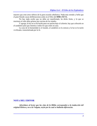 Eliphas Levi – El Libro de los Esplendores
5
maestro que eran estos rabinos de la gran escuela cabalística. Nada más extraño y bello que
el gran Sínodo cuyas deliberaciones están en el libro del IDRA SUTA.
No hay nada oculto que no deba ser manifestado, ha dicho Jesús, y lo que se
murmura al oído debe gritarse por encima de los tejados.
Y agrega, la luz no se ha hecho para ser puesta bajo el celemín; hay que colocarla en
el candelero para que ilumine a todos los que estén en casa.
La casa de la humanidad es el mundo, el candelero es la ciencia y la luz es la razón
vivificada e inmortalizada por la fe.
NOTA DEL EDITOR
Advertimos al lector que las citas de la Biblia corresponden a la traducción del
original Hebreo y no a la Vulgata, razón por la cual se hallarán diferencias.
 