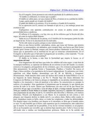 Eliphas Levi – El Libro de los Esplendores
50
En el Evangelio, Jesús pronuncia este oráculo profundo de la sabiduría eterna:
“El diablo es embustero, lo mismo que su padre”.
El diablo no sabría pues, ser una criatura de Dios, al menos en su cualidad de diablo.
Luego ¿quién puede ser el padre del diablo?.
El padre del diablo es la mentira. El es la mentira y el padre de la mentira.
En su oposición con El, merece ser llamado el que no es, y sin embargo posee una
existencia real.
Expliquemos esta aparente contradicción: no existe ni podría existir como
personalidad única y poderosa.
El infierno es la anarquía, y no hay otro rey de los infiernos que la ficción del dios
negro, tal como la explica Rabí Simeón.
Satán no es el Ahrimán de los persas, ni el Antidiós de los maniqueos jamás ha sido
un ángel de luz. Si luz es la alucinación de los malvados.
No ha sido nunca un genio, porque es una inmensa locura.
Pero es una fuerza terrible, calculadora, astuta, que toma mil formas, que penetra
por doquier, ya amenazadora, ora aduladora, pero siempre fatal; una fuerza que Dios formó
cuando quiso formar la libertad, aunque esta fuerza produce fatalmente la esclavitud; una
fuerza que se personifica en la multitud de los que se extravían voluntariamente. En el
Evangelio se descubre que el Salvador le pregunta por su nombre, y éste responde: “Yo me
llamo Legión, porque somos una multitud”.
El diablo es la bestia, o más bien la bestialidad que inspira la locura: es el
magnetismo del mal.
Este magnetismo del mal hace que todos los súbditos del reino negro, o más bien de
la anarquía tenebrosa, se esparzan sin hablarse de un extremo al otro del mundo. Lo mismo
extravía a los paganos, perseguidores de los cristianos, que a los cristianos perseguidos del
libre pensamiento. Se apellida Nerón y Torquemada, Prudhon y Veuillot. Da zuavos al
Papa y falsos profetas a los partidarios de la moral independiente. Es polemista con Littré,
espiritista con Allan Kardec, demonólogo con M. M. de Mirville y Gougenot-
Desmouseaux. Nada lamenta tanto como los hechos del Comité de Salud Pública si no es
las hogueras de Santo Domingo y de Pío V. Preside bajo dos frases diferentes los
Congresos de Malinas y de Genova, porque es impalpable en sus prontas transformaciones.
Impulsa a los insensatos y trata de paralizar a los sabios. Su característica es siempre la
malicia y la estupidez. Ama igualmente el despotismo que la anarquía; lo que detesta por
encima de todo es la razón. Quiere que Desbarreaux sea ateo con tal de que Pascal sea
jansenista (El que sigue a la doctrina o secta del obispo de Iprés, el teólogo holandés Jansenio (1585-
1636) que combatió al Jesuita Malina en su tratado Augustinus, Inocencio X y Alejandro VII condenaron
cinco proposiciones de esta obra. (N. del T.). Es santurrón ante Ravaillac y Damiens, con matices
diferentes; filósofo con Robespierre y con Marat. Es la serpiente de mil colores y mil
pliegues; por doquiera desliza su dardo móvil y su cabeza chata. Babea sobre cuanto es
puro; despedaza cuanto es bello, atrae a si todas las vergüenzas y todas las deformidades.
Por doquier sigue a los hombres, por doquier se le encuentra; se diría que el mundo entero
es suyo. Es más horrible que el horro, más espantoso que la consternación, más cadavérico
que la muerte. Es el padre de las pesadillas, el rey de las visiones traidoras; es un pigmeo;
allí es un Escorpión casi invisible, que se desliza bajo nuestros pies. Callot y Goya no han
adivinado sino a medias sus transfiguraciones grotescas. Dante no le ha sentido con
 