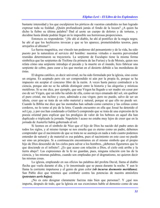 Eliphas Levi – El Libro de los Esplendores
51
bastante intensidad y los que esculpieron los pórticos de vuestras catedrales no han logrado
expresar toda su fealdad. ¿Quién profundizará jamás el fondo de la locura? ¿A quien ha
dicho la fiebre su última palabra? Dad al azote un cuerpo de dolores y de torturas, y
decidme hasta dónde podrán llegar en lo imposible sus horrorosas proporciones.
Entonces os responderán: “¡He ahí al diablo, he ahí al pontífice de la magia negra;
he ahí al que los hechiceros invocan y que se les aparece, prometiéndoles tesoros, para
arrojarlos al abismo!”.
La fuerza magnética, ese vínculo tan poderoso del pensamiento y de la vida, ha sido
puesto por la naturaleza al servicio del hombre: nuestras virtudes o nuestra perversidad
reunidas determinaron su trayectoria. La serpiente de Esculapio tiene la misma forma
simbólica que las serpientes de Tisifone (la primera de las Furias) y la de Moisés, quien nos
relata cómo una serpiente introdujo el pecado y la muerte en el mundo, hizo fabricar una
serpiente de cobre, para curar a los que morían en el desierto debido a las mordeduras de
éstas.
El dogma católico, es decir universal, no ha sido formulado por la iglesia, sino como
un enigma. Es aceptado pero sin ser comprendido ni aún por la propia fe, porque se ha
impuesto sin aceptar el concurso libre de la razón. A veces hasta parece contradecir a la
ciencia, porque aún no se ha sabido distinguir entre la historia y las alegorías y místicas
metáforas. Si se me dice, por ejemplo, que una Virgen ha llegado a ser madre sin cesar por
eso de ser Virgen, que un niño ha salido de ella, como un rayo emanado del sol, sin quebrar
el puro cristal, me inclino y creo, admirado a esa virgen; pero no puedo, salvo de ser un
idiota, creer que se trata de un niño material y natural, porque sé que ello no puede ser.
Cuando la Biblia me dice que las montañas han saltado como carneros y las colinas como
corderos, no lo tomo al pie de la letra. Cuando encuentro en ella que Josué ha detenido el
sol (¡ay, y por eso han condenado a Galileo!) comprendo que se trata de una expresión de la
poesía oriental para explicar que los prodigios de valor de los hebreos en aquel día han
duplicado o triplicado la jornada. Napoleón I acaso no estaba muy lejos de creer que en la
jornada de Austerliz había gobernado al sol.
Si leemos en el símbolo de Nice que el hijo de Dios ha nacido del padre antes de
todos los siglos, y al mismo tiempo se nos enseña que es eterno como un padre, debemos
comprender que el nacimiento de que se trata no se asemeja en nada a todo cuanto podemos
entender de natural y de material es esa palabra, pues el nacimiento en este caso no puede
ser sino un principio. Si a continuación encontramos en el mismo símbolo que el propio
hijo de Dios descendió de los cielos para salvar a los hombres, ¿debemos figurarnos que lo
que desciende es el infinito?. ¿Es que acaso con relación a Dios, el cielo está arriba y la
tierra abajo?. Las expresiones de la fe no guardan, pues, ninguna relación con las de la
ciencia, y las mismas palabras, cuando son empleadas por el dogmatismo, no quieren decir
las mismas cosas.
La iglesia, empleando en sus oficios las palabras del profeta David, llama al diablo
flecha que vuela durante el día, y lo innominado que se pasea durante la noche. Y aun le
llama la corriente impetuosa y el genio de gran color (ob incursu doemonio meridiano).
San Pablo dice que tenemos que combatir contra las potencias de nuestra atmósfera
(potestates aeris hujus).
¿No es esto designar claramente fuerzas más bien que personas?. Y ¿qué nos
importa, después de todo, que la Iglesia en sus exorcismos hable al demonio como de una
 